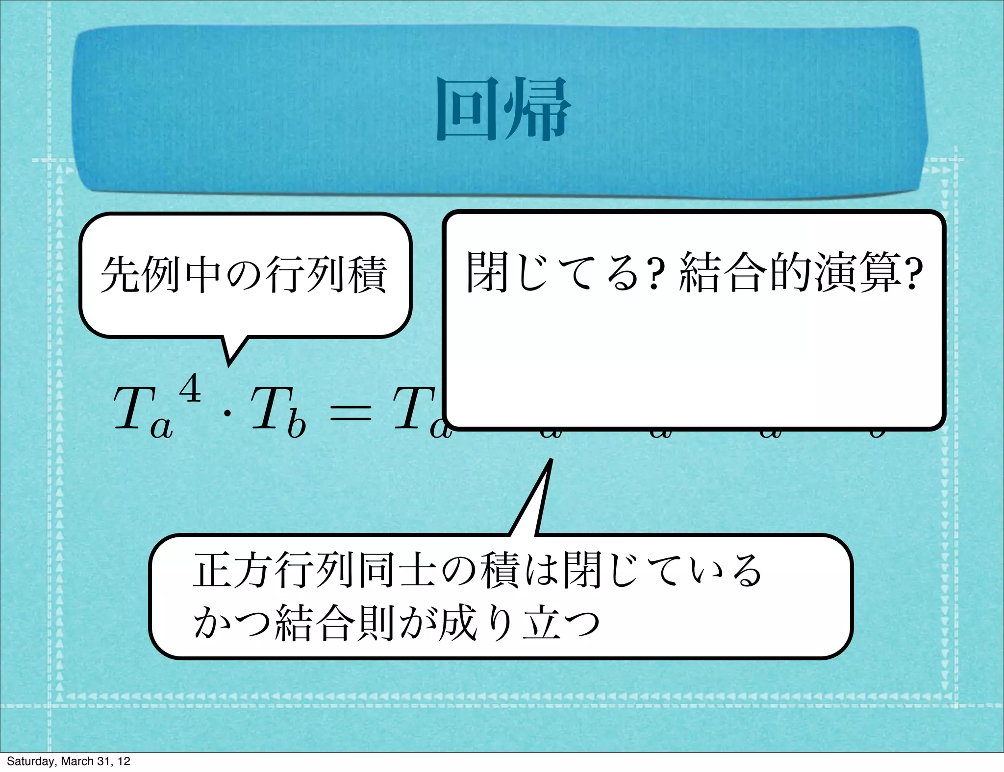 回帰

                先例中の行列積         閉じてる? 結合的演算?

                         4
                  Ta · Tb = Ta · Ta · Ta · Ta · Tb

                         正方行列同士の積は閉じている
                         かつ結合則が成り立つ


Saturday, March 31, 12
 