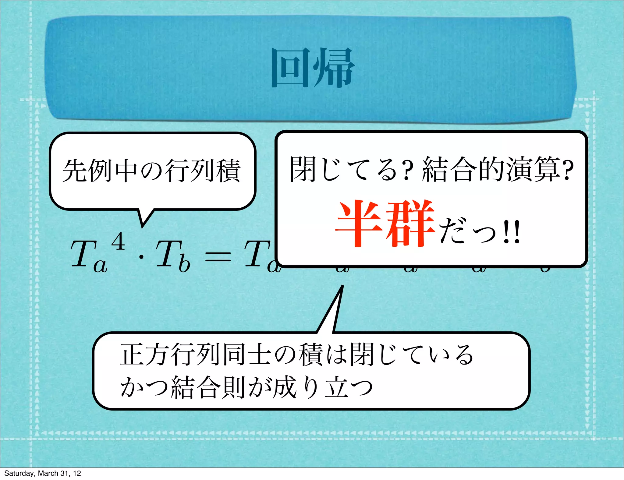 回帰

                先例中の行列積          閉じてる? 結合的演算?

                         4
                  Ta · Tb = Ta
                                   半群·だっ!!T
                                 ·T ·T T ·
                                  a   a   a   b


                         正方行列同士の積は閉じている
                         かつ結合則が成り立つ


Saturday, March 31, 12
 
