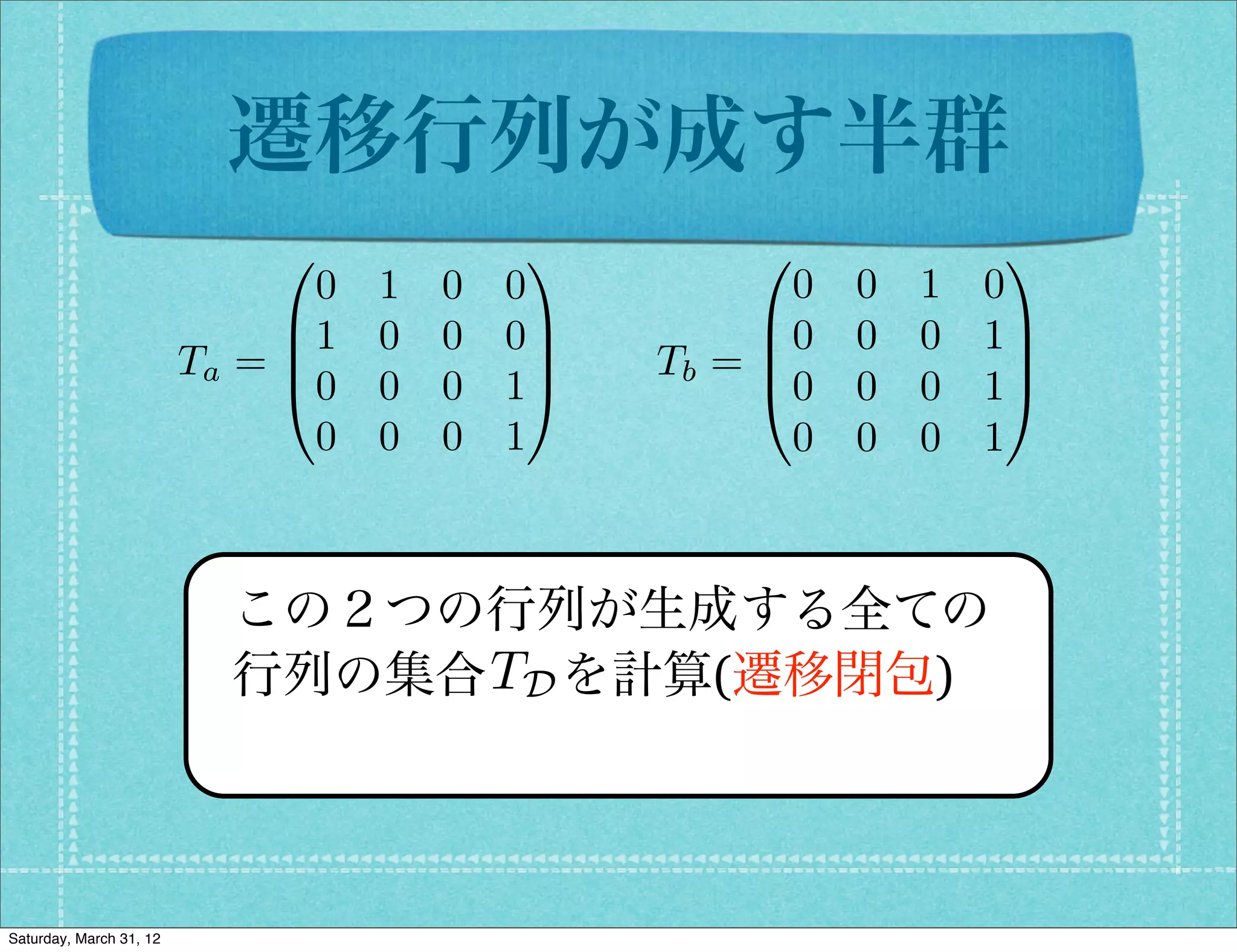 遷移行列が成す半群
                              0              1         0              1
                                0   1   0   0            0   0   1   0
                              B1    0   0   0C         B0    0   0   1C
                         Ta = B               C   Tb = B
                                                       @0
                                                                      C
                              @0    0   0   1A               0   0   1A
                                0   0   0   1            0   0   0   1



                           この２つの行列が生成する全ての
                                TD
                           行列の集合  を計算(遷移閉包)



Saturday, March 31, 12
 