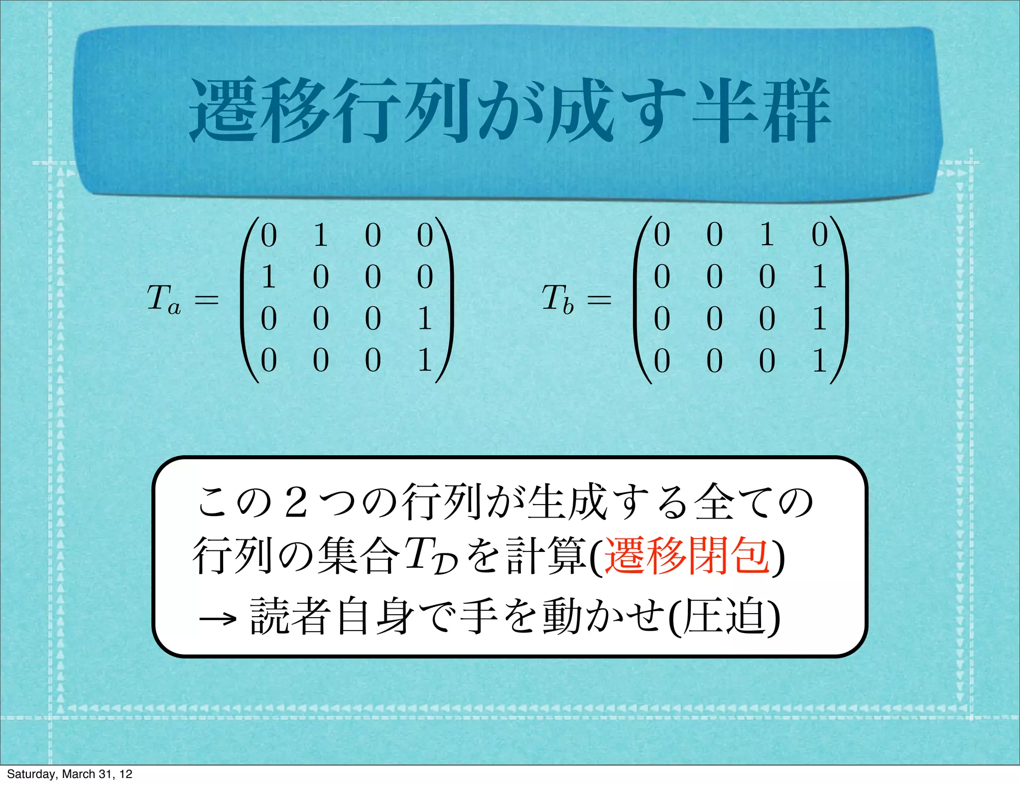 遷移行列が成す半群
                              0              1         0              1
                                0   1   0   0            0   0   1   0
                              B1    0   0   0C         B0    0   0   1C
                         Ta = B               C   Tb = B
                                                       @0
                                                                      C
                              @0    0   0   1A               0   0   1A
                                0   0   0   1            0   0   0   1



                           この２つの行列が生成する全ての
                                 TD
                           行列の集合  を計算(遷移閉包)
                           → 読者自身で手を動かせ(圧迫)


Saturday, March 31, 12
 