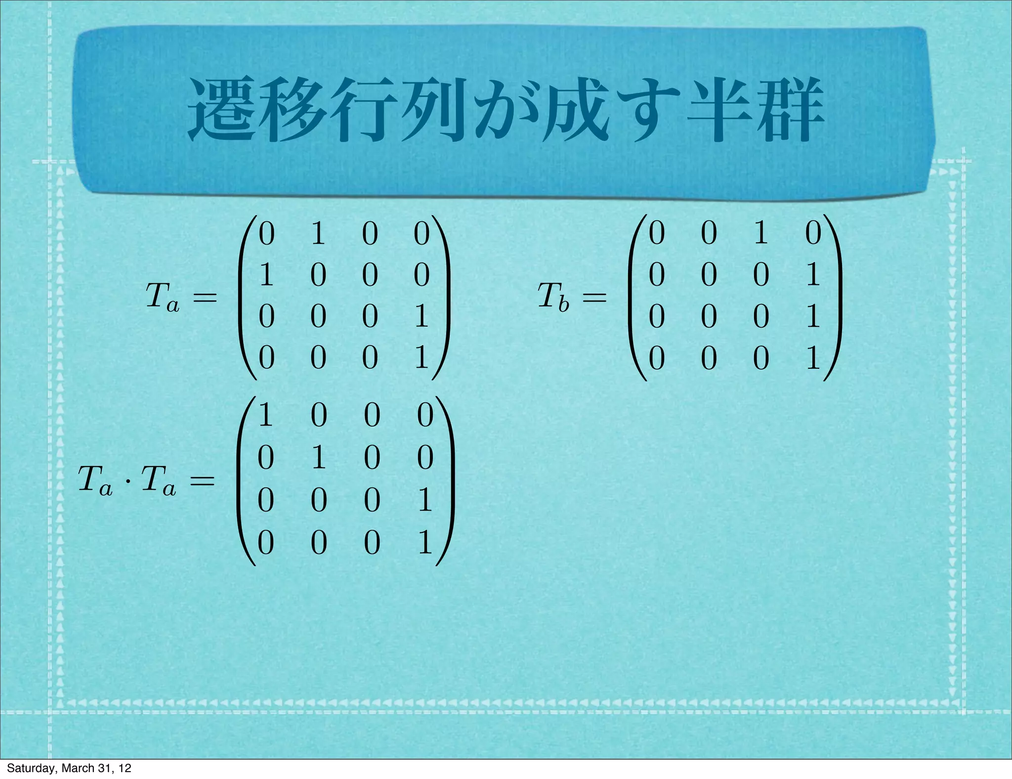 遷移行列が成す半群
                         0           1          0              1
                        0    1   0   0            0   0   1   0
                      B1     0   0   0C         B0    0   0   1C
                 Ta = B                C   Tb = B
                                                @0
                                                               C
                      @0     0   0   1A               0   0   1A
                        0    0   0   1            0   0   0   1
                      0                1
                        1    0   0   0
                      B0     1   0   0C
            Ta · Ta = B
                      @0
                                       C
                             0   0   1A
                        0    0   0   1




Saturday, March 31, 12
 