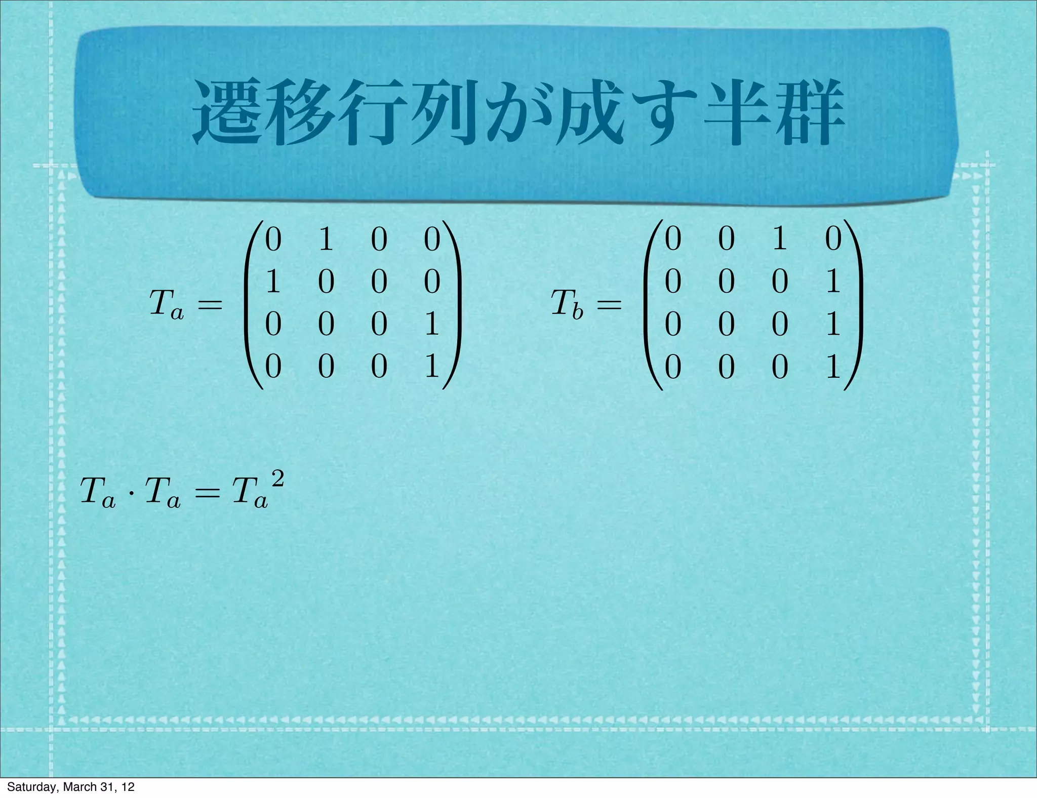 遷移行列が成す半群
                              0              1         0              1
                                0   1   0   0            0   0   1   0
                              B1    0   0   0C         B0    0   0   1C
                         Ta = B               C   Tb = B
                                                       @0
                                                                      C
                              @0    0   0   1A               0   0   1A
                                0   0   0   1            0   0   0   1


            Ta · Ta = Ta 2




Saturday, March 31, 12
 