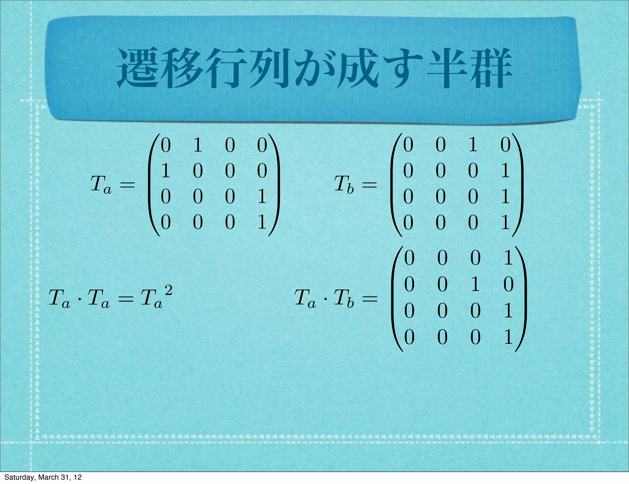 遷移行列が成す半群
                              0              1             0               1
                                0   1   0   0                 0   0   1   0
                              B1    0   0   0C              B0    0   0   1C
                         Ta = B               C        Tb = B
                                                            @0
                                                                           C
                              @0    0   0   1A                    0   0   1A
                                0   0   0   1                 0   0   0   1
                                                            0               1
                                                              0   0   0   1
                                                            B0    0   1   0C
            Ta · Ta = Ta 2                        Ta · Tb = B
                                                            @0
                                                                            C
                                                                  0   0   1A
                                                              0   0   0   1




Saturday, March 31, 12
 