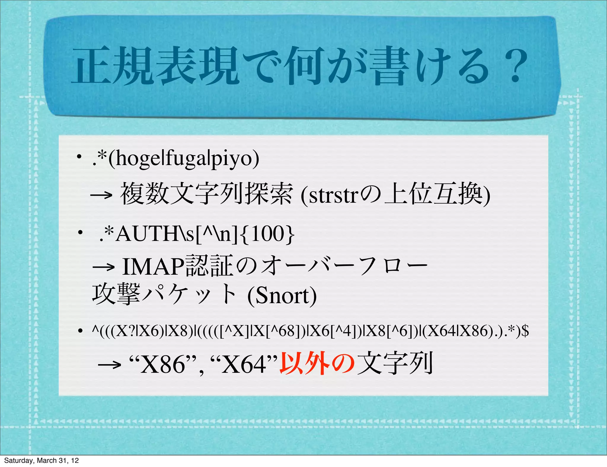 正規表現で何が書ける？
                  ・.*(hoge|fuga|piyo)
                         → 複数文字列探索 (strstrの上位互換)
                   ・ .*AUTHs[^n]{100}
                         → IMAP認証のオーバーフロー
                         攻撃パケット (Snort)
                   ・^(((X?|X6)|X8)|(((([^X]|X[^68])|X6[^4])|X8[^6])|(X64|X86).).*)$
                         → “X86”, “X64”以外の文字列


Saturday, March 31, 12
 