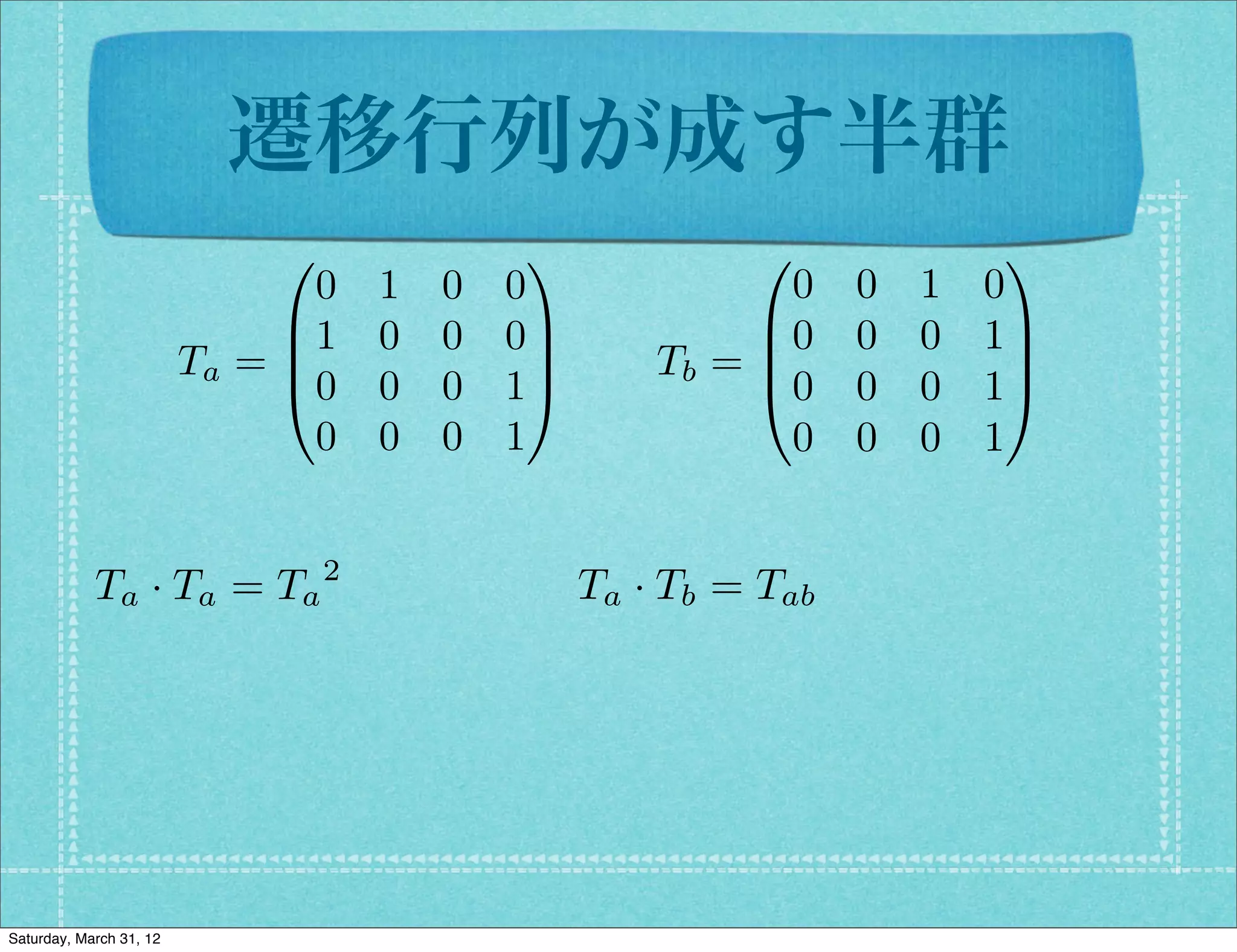 遷移行列が成す半群
                              0              1             0               1
                                0   1   0   0                0    0   1   0
                              B1    0   0   0C             B0     0   0   1C
                         Ta = B               C       Tb = B
                                                           @0
                                                                           C
                              @0    0   0   1A                    0   0   1A
                                0   0   0   1                0    0   0   1


            Ta · Ta = Ta 2                        Ta · Tb = Tab




Saturday, March 31, 12
 