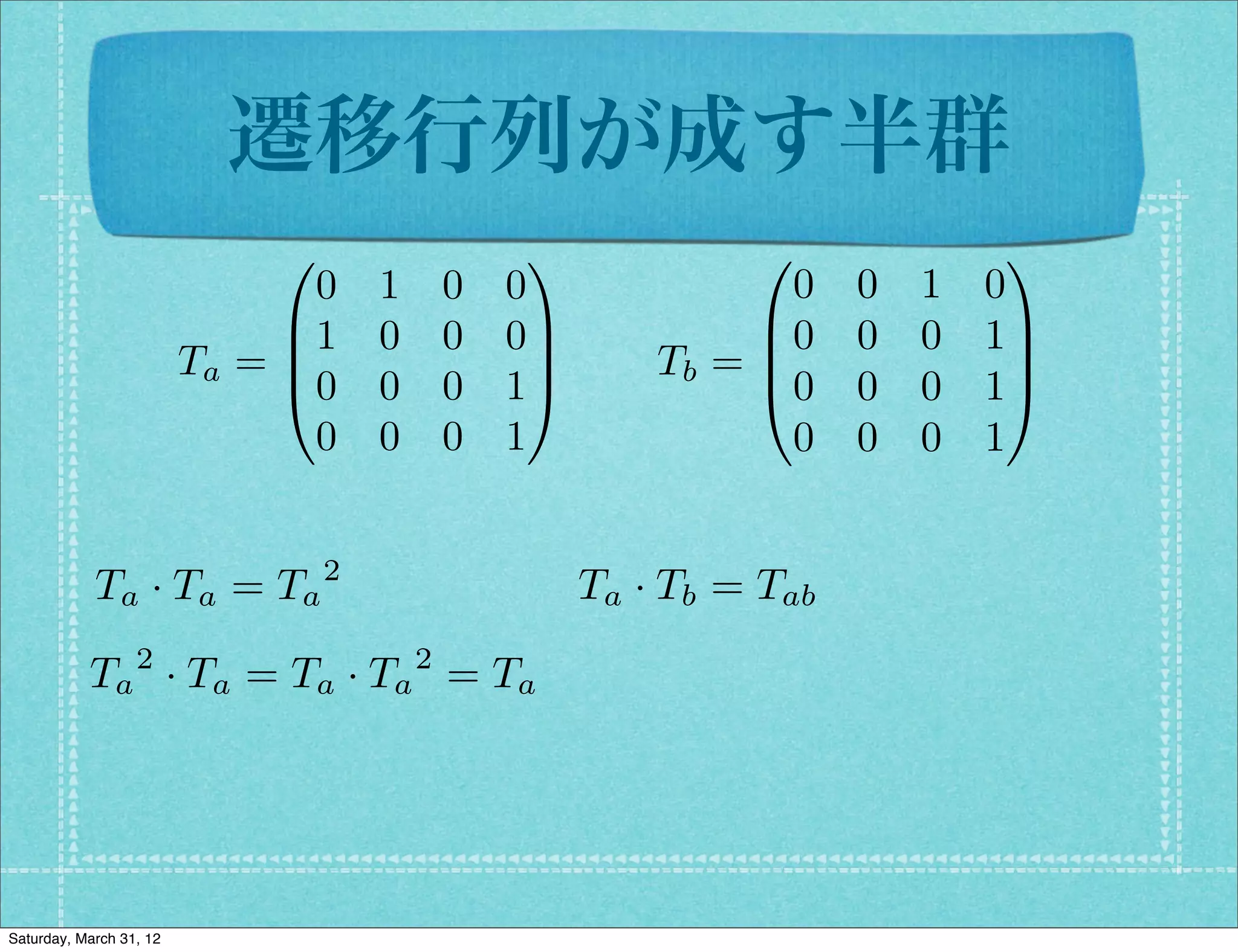 遷移行列が成す半群
                              0                  1             0               1
                                0   1       0   0                0    0   1   0
                              B1    0       0   0C             B0     0   0   1C
                         Ta = B                   C       Tb = B
                                                               @0
                                                                               C
                              @0    0       0   1A                    0   0   1A
                                0   0       0   1                0    0   0   1


            Ta · Ta = Ta 2                            Ta · Tb = Tab
                  2                     2
           Ta · Ta = Ta · Ta = Ta




Saturday, March 31, 12
 