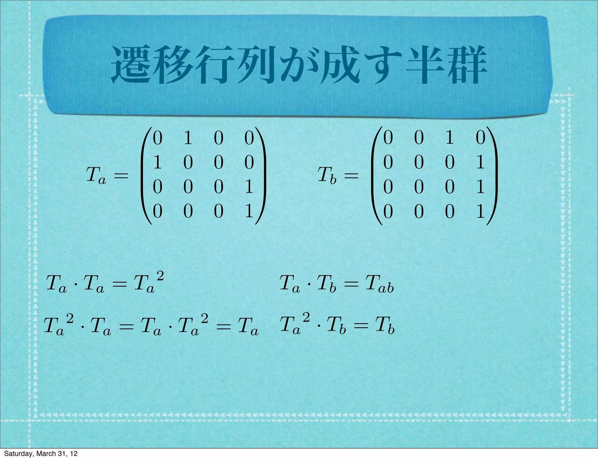 遷移行列が成す半群
                              0                  1               0              1
                                0   1       0   0                  0   0   1   0
                              B1    0       0   0C               B0    0   0   1C
                         Ta = B                   C         Tb = B
                                                                 @0
                                                                                C
                              @0    0       0   1A                     0   0   1A
                                0   0       0   1                  0   0   0   1


            Ta · Ta = Ta 2                            Ta · Tb = Tab
                  2                     2               2
           Ta · Ta = Ta · Ta = Ta Ta · Tb = Tb




Saturday, March 31, 12
 