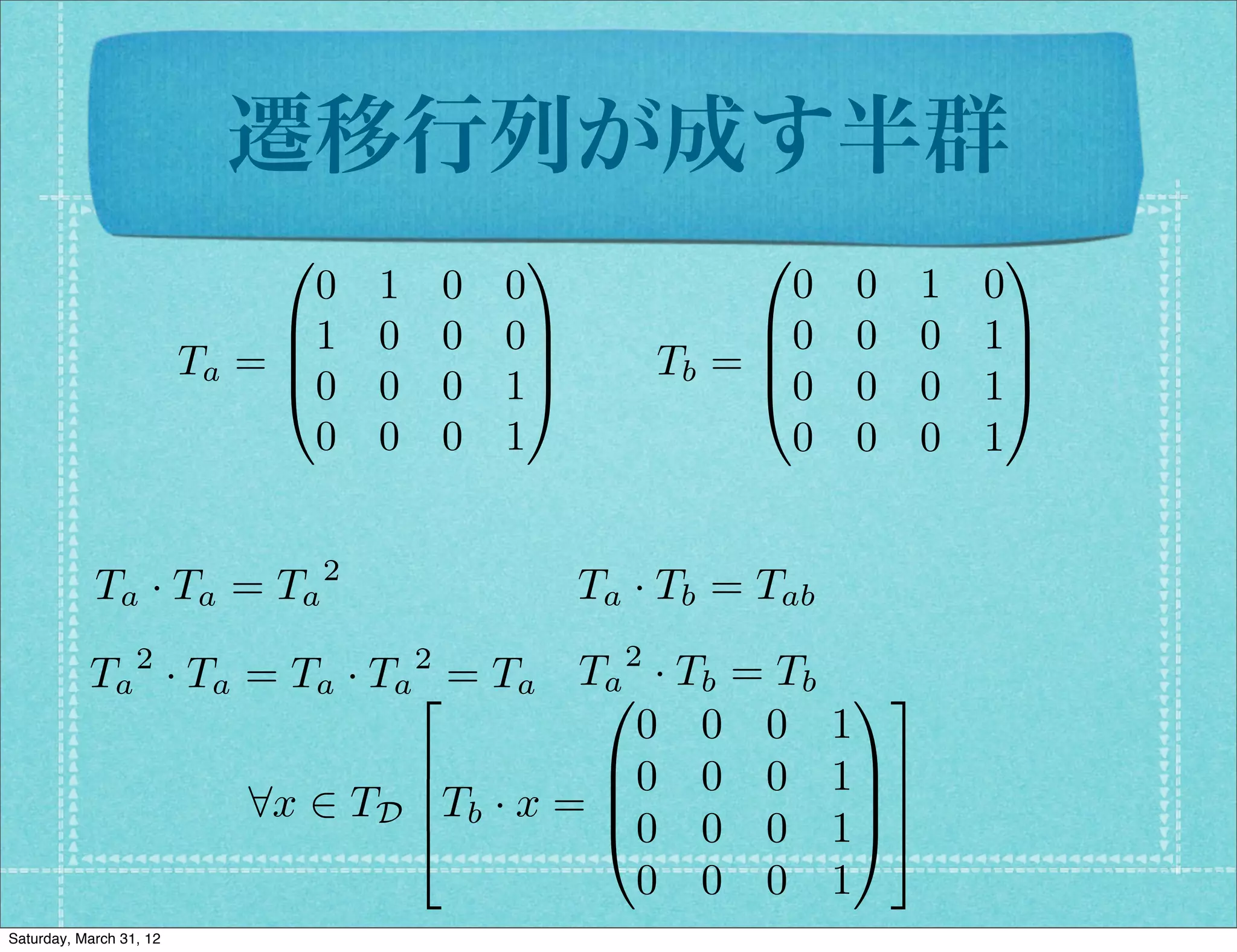 遷移行列が成す半群
                              0                  1               0                 1
                                0   1       0   0                  0    0     1   0
                              B1    0       0   0C               B0     0     0   1C
                         Ta = B                   C         Tb = B
                                                                 @0
                                                                                   C
                              @0    0       0   1A                      0     0   1A
                                0   0       0   1                  0    0     0   1


            Ta · Ta = Ta 2                            Ta · Tb = Tab
                  2                     2               2
           Ta · Ta = Ta · Ta2 = Ta T0 · Tb = Tb
                                     a                                 13
                                       0 0 0                           1
                            6        B0 0 0                            1C7
                   8x 2 TD 6Tb · x = B
                            4        @0 0 0
                                                                         C7
                                                                       1A5
                                       0 0 0                           1
Saturday, March 31, 12
 