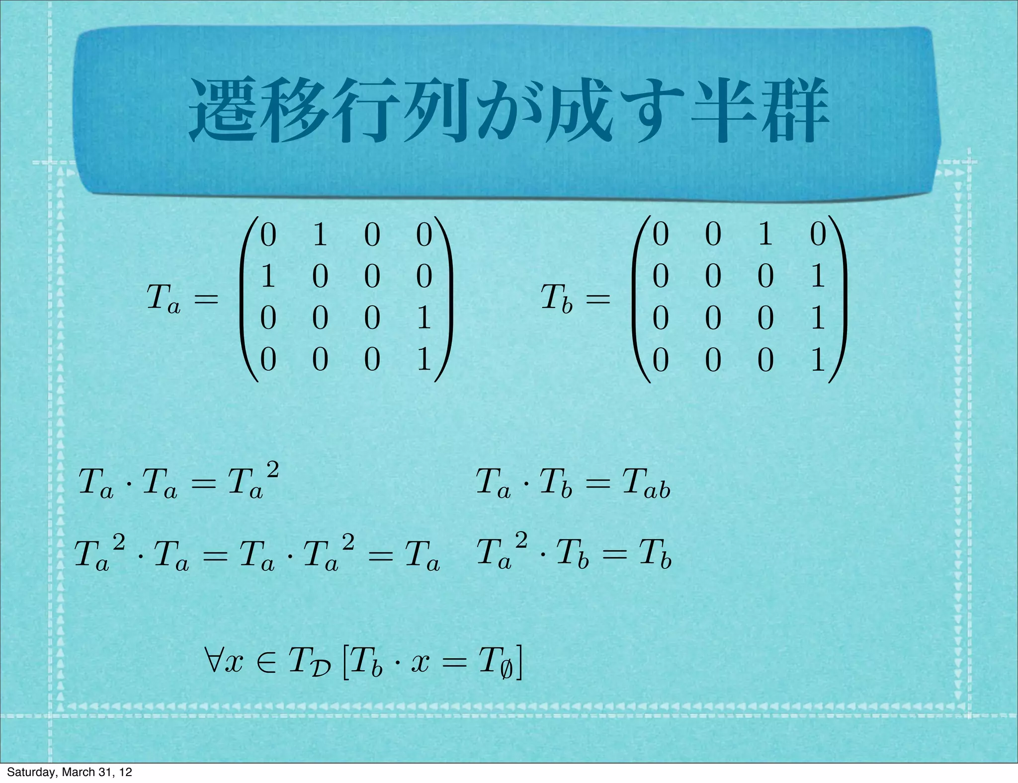 遷移行列が成す半群
                              0                  1               0              1
                                0   1       0   0                  0   0   1   0
                              B1    0       0   0C               B0    0   0   1C
                         Ta = B                   C         Tb = B
                                                                 @0
                                                                                C
                              @0    0       0   1A                     0   0   1A
                                0   0       0   1                  0   0   0   1


            Ta · Ta = Ta 2                            Ta · Tb = Tab
                  2                     2               2
           Ta · Ta = Ta · Ta = Ta Ta · Tb = Tb

                            8x 2 TD [Tb · x = T; ]

Saturday, March 31, 12
 
