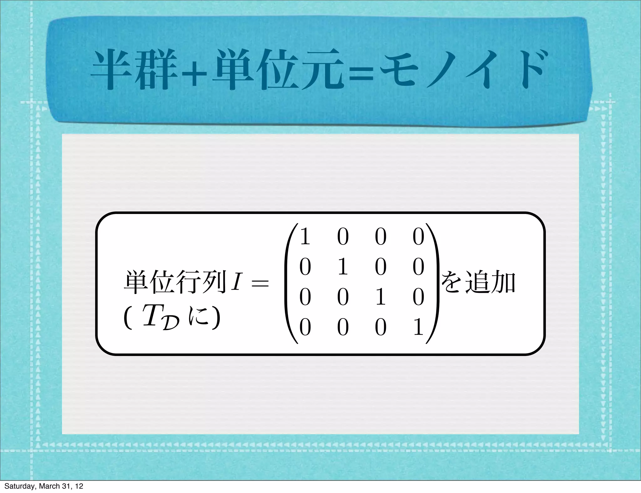 半群+単位元=モノイド


                                0      1
                                   1 0 0 0
                                 B0 1 0 0C
                               I=B
                         単位行列        を追加
                                 @0 0 1 0A
                                           C
                         (  に)
                          TD       0 0 0 1




Saturday, March 31, 12
 