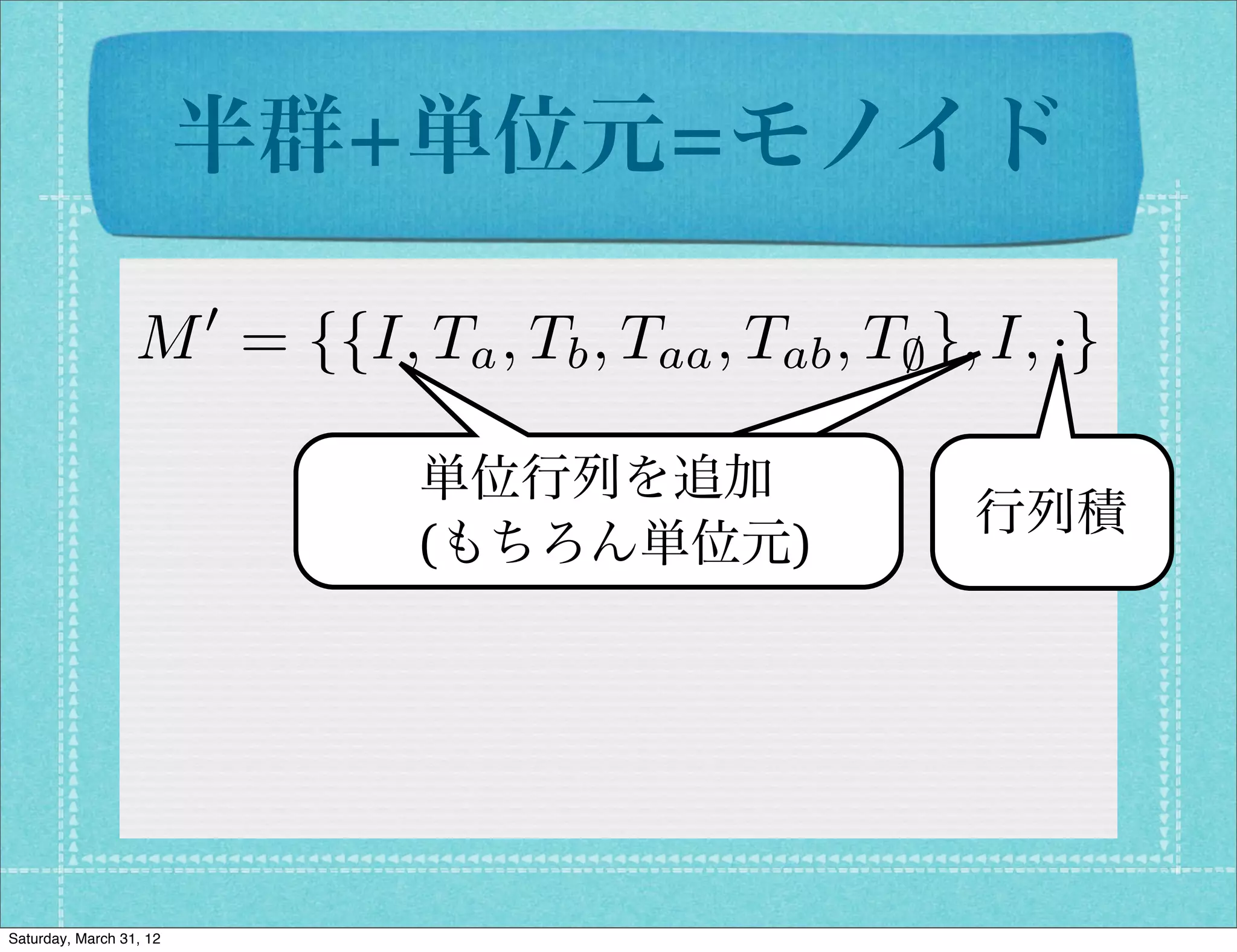 半群+単位元=モノイド
                         0
                  M = {{I, Ta , Tb , Taa , Tab , T; }, I, ·}

                              単位行列を追加
                                                      行列積
                              (もちろん単位元)




Saturday, March 31, 12
 