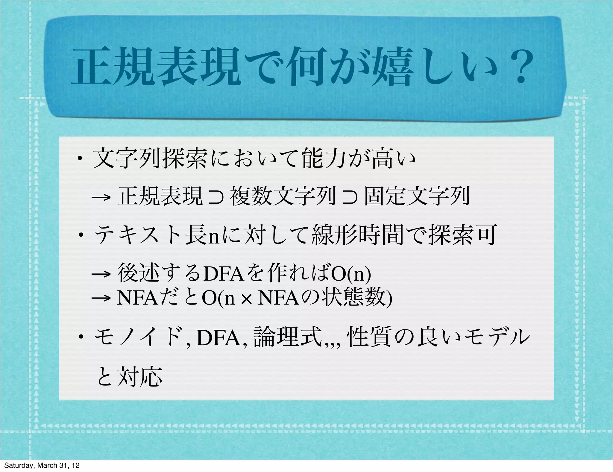 正規表現で何が嬉しい？
                  ・文字列探索において能力が高い
                         → 正規表現 ⊃ 複数文字列 ⊃ 固定文字列
                   ・テキスト長nに対して線形時間で探索可
                         → 後述するDFAを作ればO(n)
                         → NFAだとO(n × NFAの状態数)
                   ・モノイド, DFA, 論理式,,, 性質の良いモデル
                    と対応


Saturday, March 31, 12
 