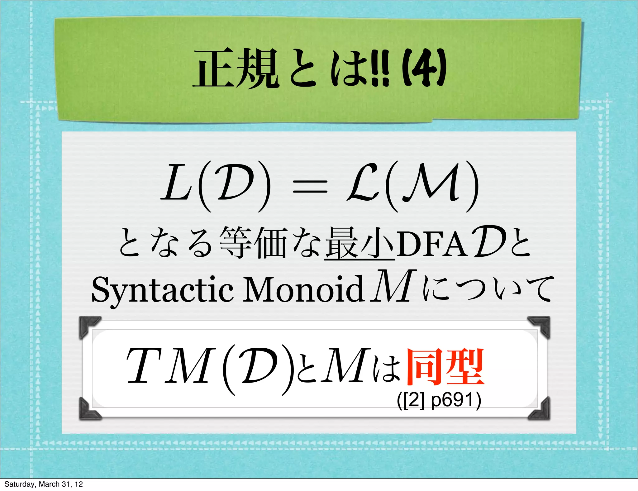 正規とは!! (4)

                            L(D) = L(M)
                          となる等価な最小DFA と     D
                         Syntactic Monoid M
                                           について

                          T M (D) Mは同型
                                と 
                                       ([2] p691)



Saturday, March 31, 12
 