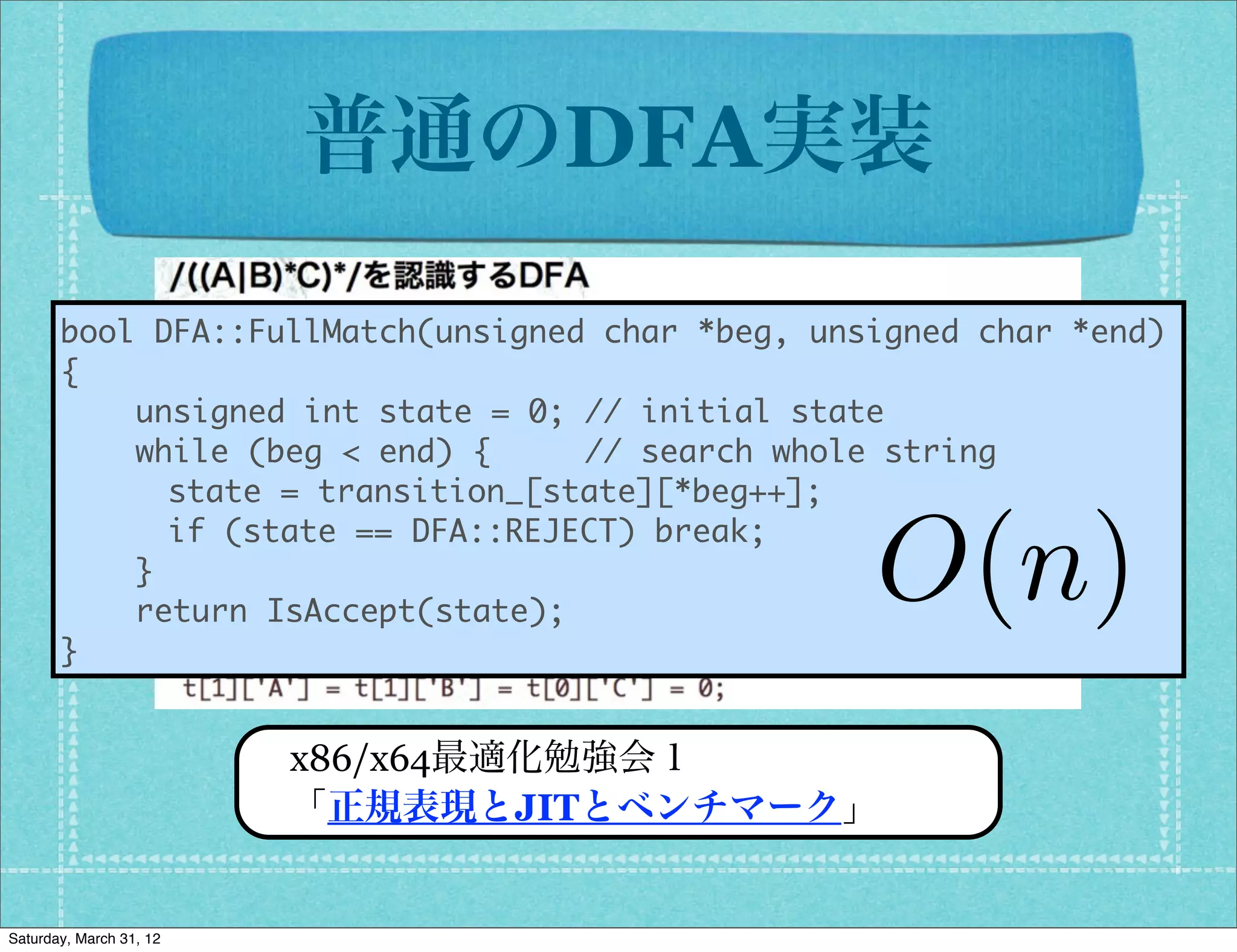 普通のDFA実装

       bool	 DFA::FullMatch(unsigned	 char	 *beg,	 unsigned	 char	 *end)
       {
       	 	 	 	 unsigned	 int	 state	 =	 0;	 //	 initial	 state
       	 	 	 	 while	 (beg	 <	 end)	 {	 	 	 	 	 //	 search	 whole	 string
          	 	 	 	 state	 =	 transition_[state][*beg++];
          	 	 	 	 if	 (state	 ==	 DFA::REJECT)	 break;
       	 	 	 	 }
       	 	 	 	 return	 IsAccept(state);
                                                       O(n)
       }

                         x86/x64最適化勉強会１
                         「正規表現とJITとベンチマーク」


Saturday, March 31, 12
 