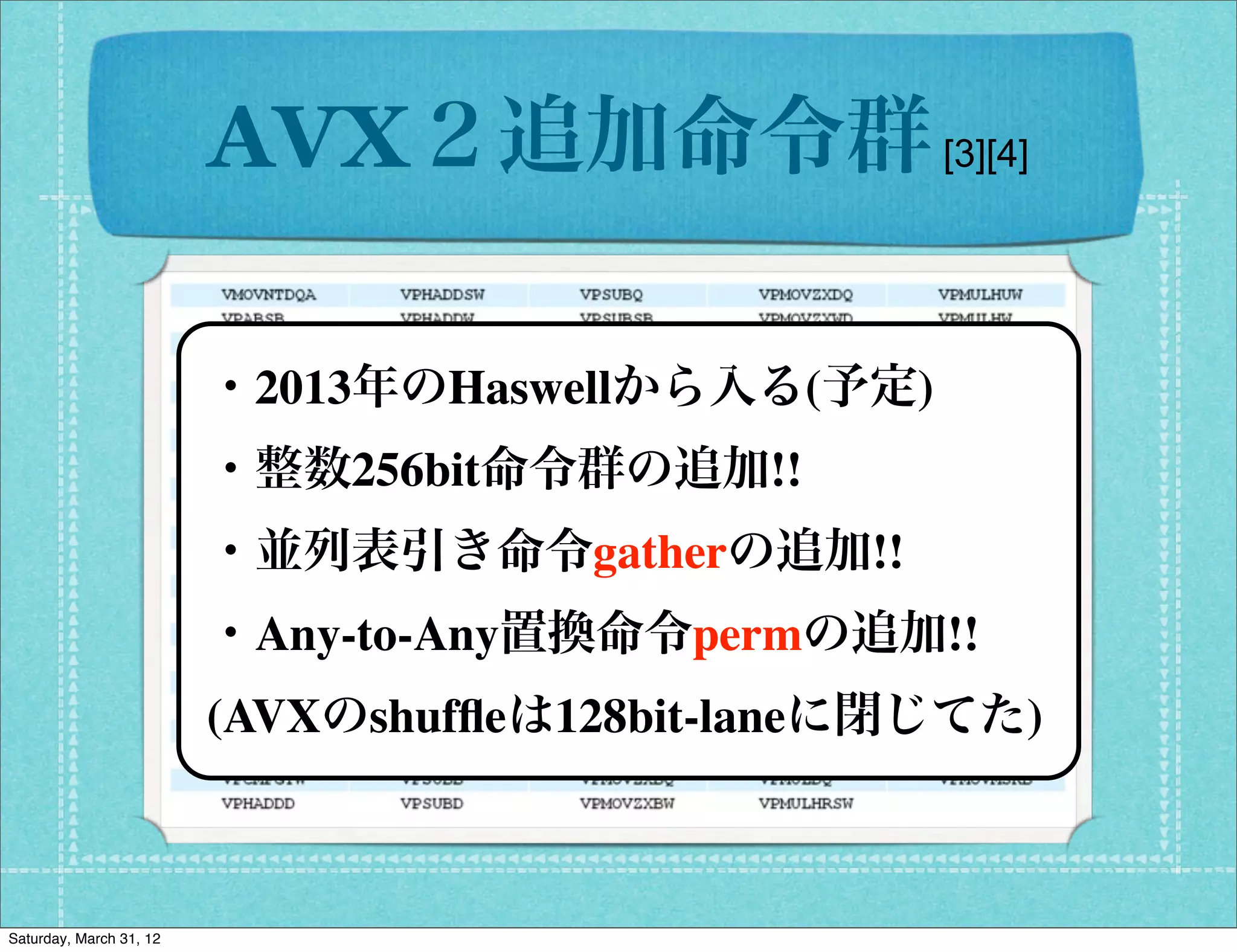 AVX２追加命令群 [3][4]

                         ・2013年のHaswellから入る(予定)
                         ・整数256bit命令群の追加!!
                         ・並列表引き命令gatherの追加!!
                         ・Any-to-Any置換命令permの追加!!
                         (AVXのshufﬂeは128bit-laneに閉じてた)



Saturday, March 31, 12
 