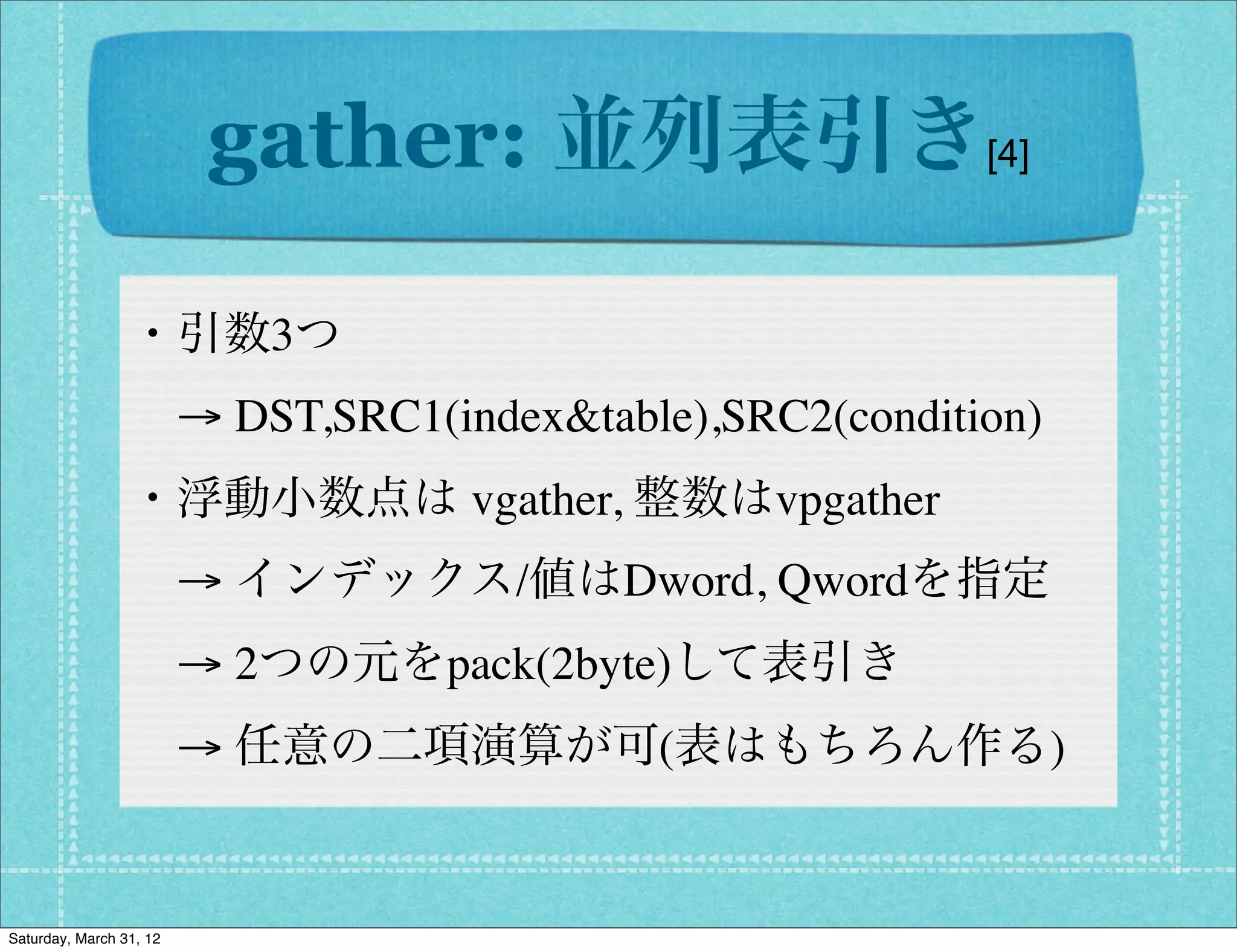 gather: 並列表引き[4]

                 ・引数3つ
                  → DST,SRC1(index&table),SRC2(condition)
                 ・浮動小数点は vgather, 整数はvpgather
                  → インデックス/値はDword, Qwordを指定
                  → 2つの元をpack(2byte)して表引き
                  → 任意の二項演算が可(表はもちろん作る)


Saturday, March 31, 12
 