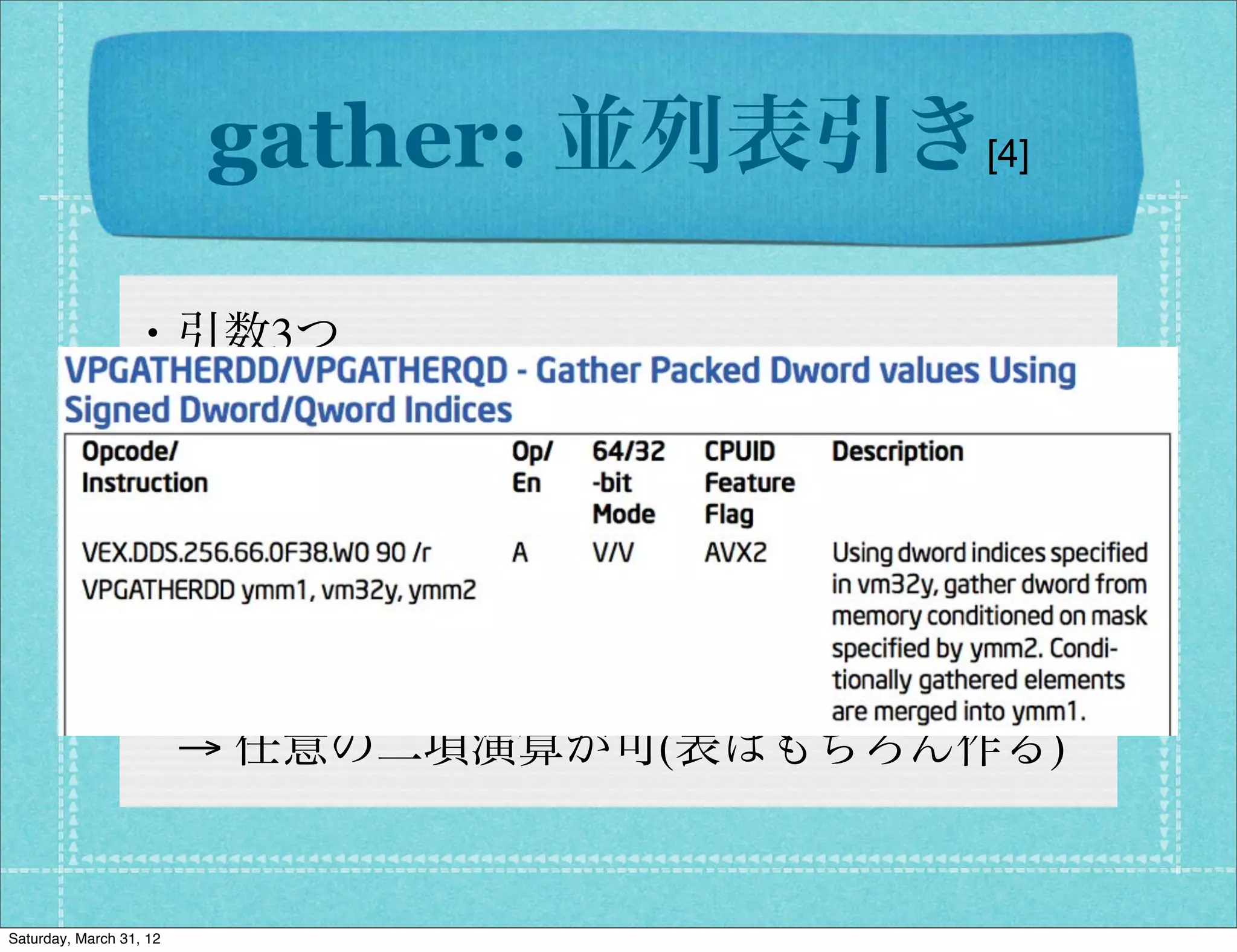 gather: 並列表引き[4]

                 ・引数3つ
                  → DST,SRC1(index&table),SRC2(condition)
                 ・浮動小数点は vgather, 整数はvpgather
                  → インデックス/値はDword, Qwordを指定
                  → 2つの元をpack(2byte)して表引き
                  → 任意の二項演算が可(表はもちろん作る)


Saturday, March 31, 12
 
