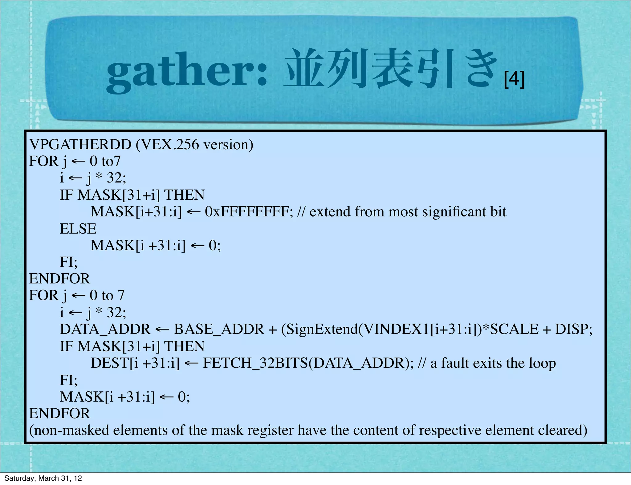 gather: 並列表引き[4]
      VPGATHERDD (VEX.256 version)
      FOR j ← 0 to7
           i ・引数3つ
             ← j * 32;
           IF MASK[31+i] THEN
              → DST,SRC1(index&table),SRC2(condition)
                MASK[i+31:i] ← 0xFFFFFFFF; // extend from most signiﬁcant bit
           ELSE
                MASK[i +31:i] ← 0;
             ・浮動小数点は vgather, 整数はvpgather
           FI;
      ENDFOR
      FOR j → 7
             ← 0 to インデックス/値はDword, Qwordを指定
           i ← j * 32;
           DATA_ADDR ← BASE_ADDR + (SignExtend(VINDEX1[i+31:i])*SCALE + DISP;
              → 2つの元をpack(2byte)して表引き
           IF MASK[31+i] THEN
                DEST[i +31:i] ← FETCH_32BITS(DATA_ADDR); // a fault exits the loop
              → 任意の二項演算が可(表はもちろん作る)
           FI;
           MASK[i +31:i] ← 0;
      ENDFOR
      (non-masked elements of the mask register have the content of respective element cleared)

Saturday, March 31, 12
 