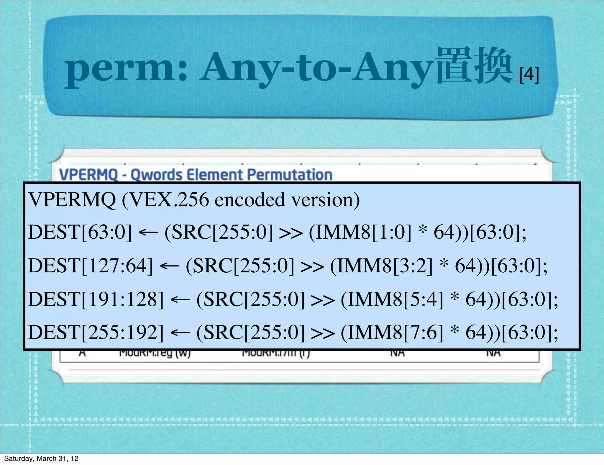 perm: Any-to-Any置換 [4]


      VPERMQ (VEX.256 encoded version)
      DEST[63:0] ← (SRC[255:0] >> (IMM8[1:0] * 64))[63:0];
      DEST[127:64] ← (SRC[255:0] >> (IMM8[3:2] * 64))[63:0];
      DEST[191:128] ← (SRC[255:0] >> (IMM8[5:4] * 64))[63:0];
      DEST[255:192] ← (SRC[255:0] >> (IMM8[7:6] * 64))[63:0];




Saturday, March 31, 12
 