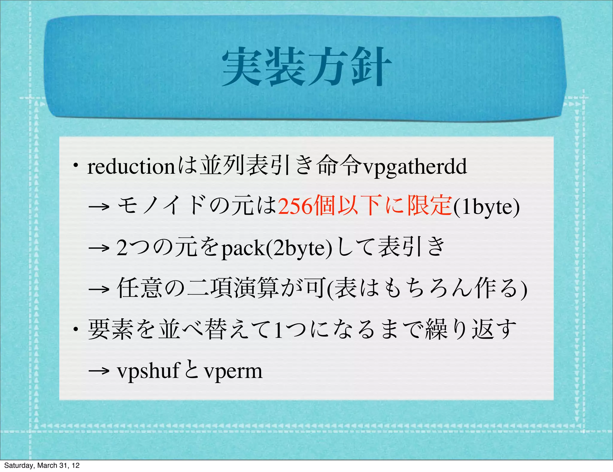 実装方針

                 ・reductionは並列表引き命令vpgatherdd
                  → モノイドの元は256個以下に限定(1byte)
                  → 2つの元をpack(2byte)して表引き
                  → 任意の二項演算が可(表はもちろん作る)
                 ・要素を並べ替えて1つになるまで繰り返す
                  → vpshufとvperm


Saturday, March 31, 12
 