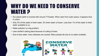 WHY DO WE NEED TO CONSERVE
WATER ?
• Our planet earth is covered with around 71%water. When seen from outer space, it appears blue
in colour.
• Only 3% of this water is fresh water. 2% fresh water is frozen. Less than 1% of this water is fresh
water available to us.
• Water pollution is a big problem.
• Less rainfall is taking place because of cutting of trees.
• Due to less water, many diseases are caused. Many people die due to no water available.
 