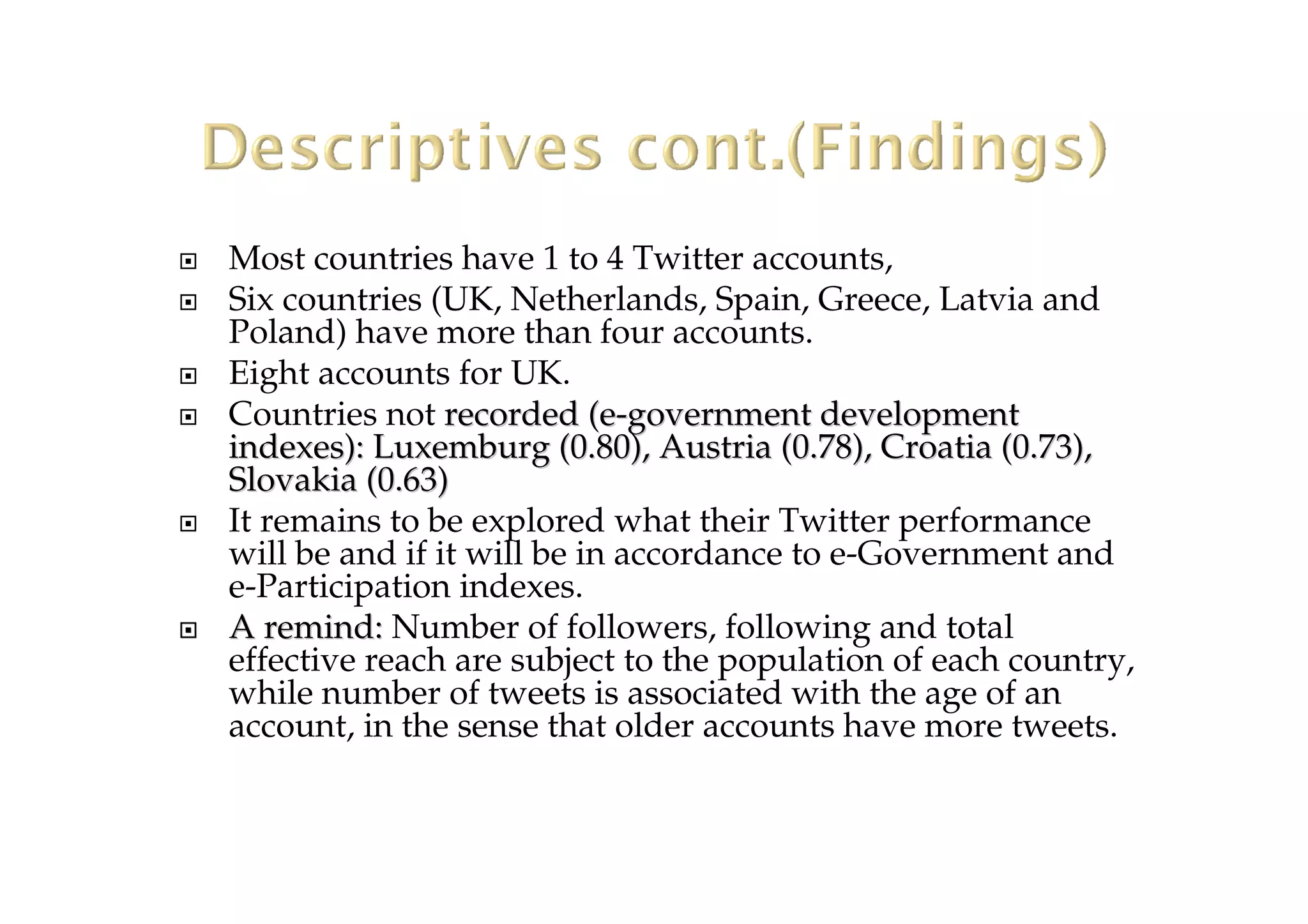 Most countries have 1 to 4 Twitter accounts,
Six countries (UK, Netherlands, Spain, Greece, Latvia and
Poland) have more than four accounts.
Eight accounts for UK.
Countries not recorded (erecorded (e--governmentgovernment developmentdevelopment
indexes):indexes): Luxemburg (0.80), Austria (0.78), Croatia (Luxemburg (0.80), Austria (0.78), Croatia (0.73),0.73),
Slovakia (0.63Slovakia (0.63))
It remains to be explored what their Twitter performance
will be and if it will be in accordance to e-Government and
e-Participation indexes.
A remind:A remind: Number of followers, following and total
effective reach are subject to the population of each country,
while number of tweets is associated with the age of an
account, in the sense that older accounts have more tweets.
 
