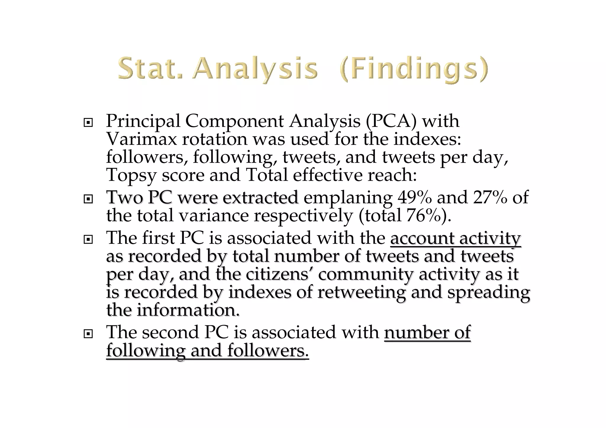 Principal Component Analysis (PCA) with
Varimax rotation was used for the indexes:
followers, following, tweets, and tweets per day,
Topsy score and Total effective reach:
TwoTwo PC were extractedPC were extracted emplaning 49% and 27% of
the total variance respectively (total 76%).
The first PC is associated with the account activityaccount activity
as recorded by total number of tweets and tweetsas recorded by total number of tweets and tweets
per day, and the citizensper day, and the citizens’’ community activity as itcommunity activity as it
is recorded by indexes of retweeting and spreadingis recorded by indexes of retweeting and spreading
the information.the information.
The second PC is associated with numbernumber ofof
following and followersfollowing and followers.
 