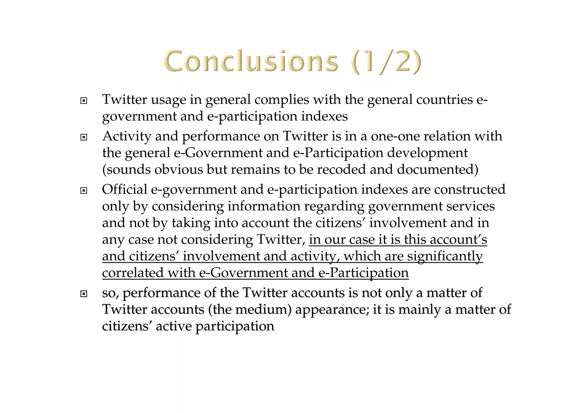 Twitter usage in general complies with the general countries e-
government and e-participation indexes
Activity and performance on Twitter is in a one-one relation with
the general e-Government and e-Participation development
(sounds obvious but remains to be recoded and documented)
Official e-government and e-participation indexes are constructed
only by considering information regarding government services
and not by taking into account the citizens’ involvement and in
any case not considering Twitter, in our case it is this account’s
and citizens’ involvement and activity, which are significantly
correlated with e-Government and e-Participation
so, performanceso, performance of the Twitter accounts is not only a matter ofof the Twitter accounts is not only a matter of
Twitter accounts (the medium) appearance; it is mainly a matterTwitter accounts (the medium) appearance; it is mainly a matter ofof
citizenscitizens’’ activeactive participationparticipation
 