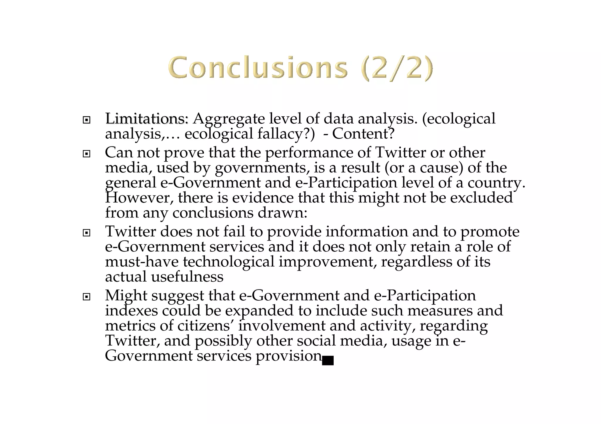 Limitations:Limitations: Aggregate level of data analysis. (ecological
analysis,… ecological fallacy?) - Content?
Can not prove that the performance of Twitter or other
media, used by governments, is a result (or a cause) of the
general e-Government and e-Participation level of a country.
However, there is evidence that this might not be excluded
from any conclusions drawn:
Twitter does not fail to provide information and to promote
e-Government services and it does not only retain a role of
must-have technological improvement, regardless of its
actual usefulness
Might suggest that e-Government and e-Participation
indexes could be expanded to include such measures and
metrics of citizens’ involvement and activity, regarding
Twitter, and possibly other social media, usage in e-
Government services provision▄
 