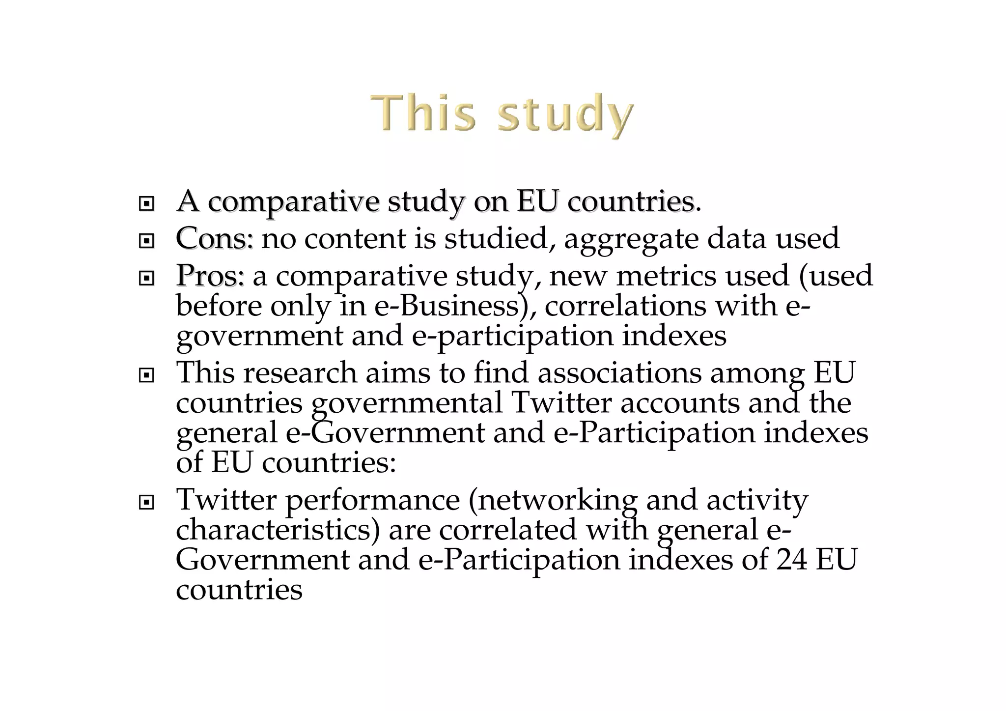 A comparative study on EU countriesA comparative study on EU countries.
Cons:Cons: no content is studied, aggregate data used
Pros:Pros: a comparative study, new metrics used (used
before only in e-Business), correlations with e-
government and e-participation indexes
This research aims to find associations among EU
countries governmental Twitter accounts and the
general e-Government and e-Participation indexes
of EU countries:
Twitter performance (networking and activity
characteristics) are correlated with general e-
Government and e-Participation indexes of 24 EU
countries
 