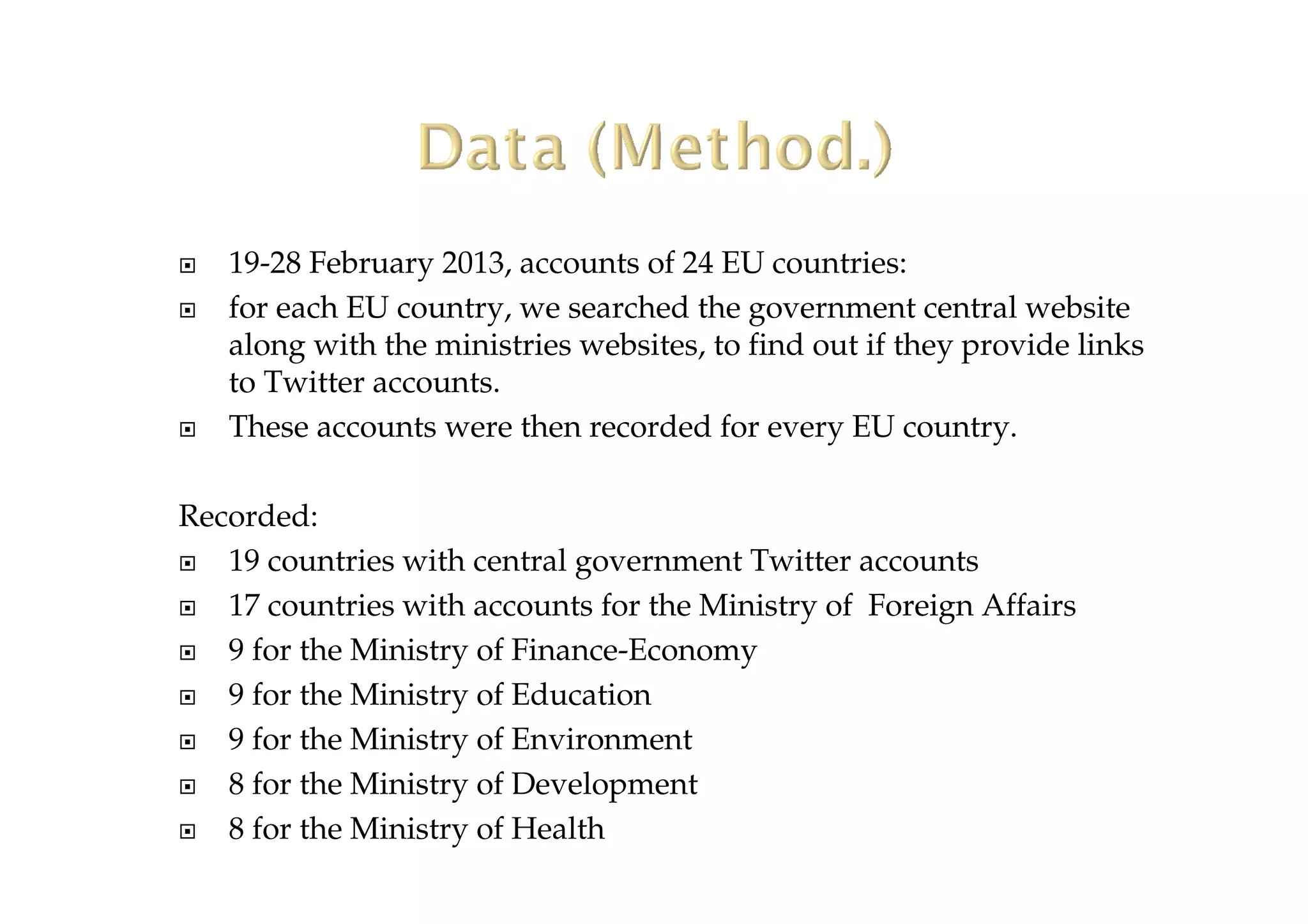 19-28 February 2013, accounts of 24 EU countries:
for each EU country, we searched the government central website
along with the ministries websites, to find out if they provide links
to Twitter accounts.
These accounts were then recorded for every EU country.
Recorded:
19 countries with central government Twitter accounts
17 countries with accounts for the Ministry of Foreign Affairs
9 for the Ministry of Finance-Economy
9 for the Ministry of Education
9 for the Ministry of Environment
8 for the Ministry of Development
8 for the Ministry of Health
 