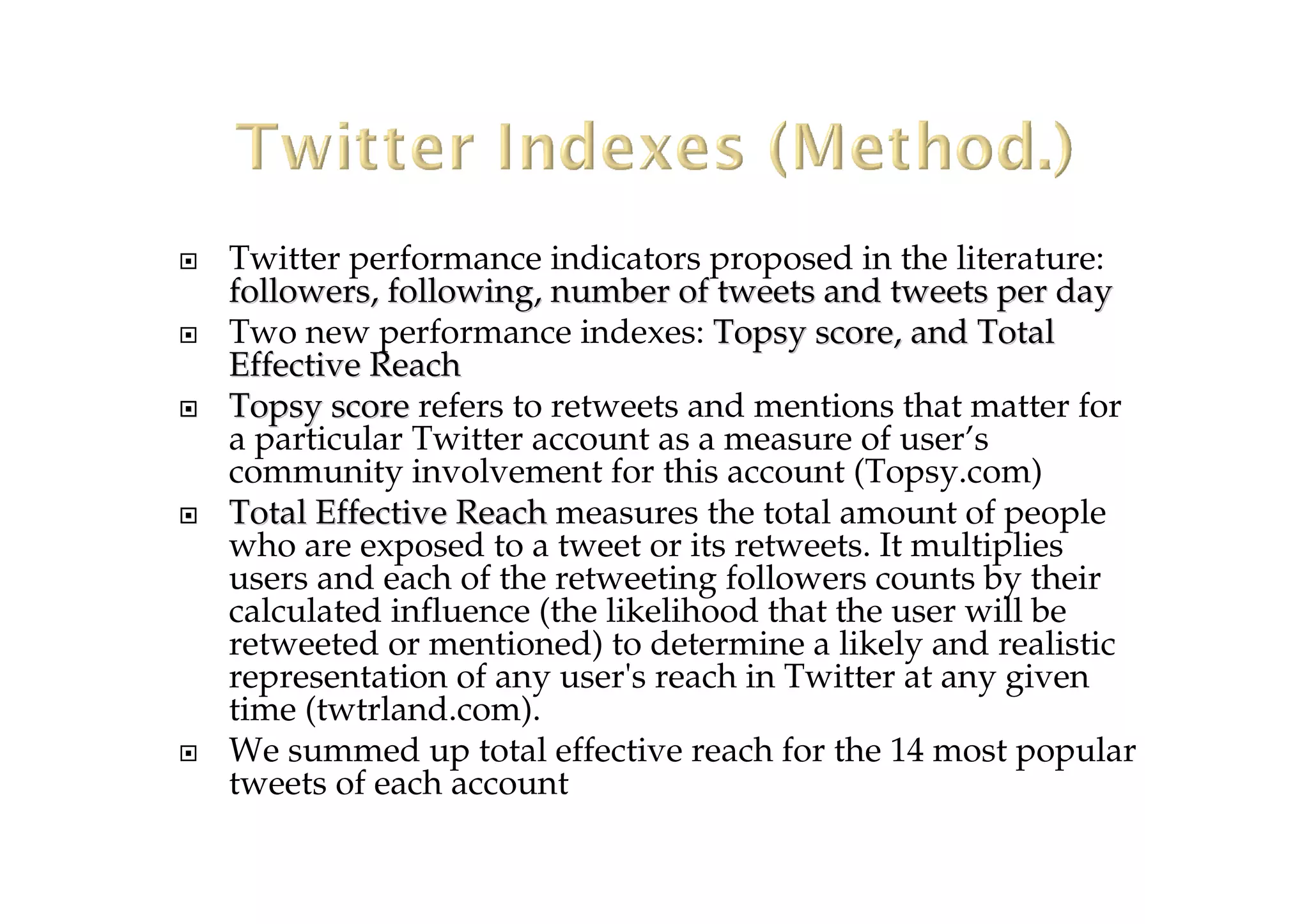 Twitter performance indicators proposed in the literature:
followers, following, number of tweets and tweets per dayfollowers, following, number of tweets and tweets per day
Two new performance indexes: Topsy score, and TotalTopsy score, and Total
EffectiveEffective ReachReach
TopsyTopsy scorescore refers to retweets and mentions that matter for
a particular Twitter account as a measure of user’s
community involvement for this account (Topsy.com)
TotalTotal Effective ReachEffective Reach measures the total amount of people
who are exposed to a tweet or its retweets. It multiplies
users and each of the retweeting followers counts by their
calculated influence (the likelihood that the user will be
retweeted or mentioned) to determine a likely and realistic
representation of any user's reach in Twitter at any given
time (twtrland.com).
We summed up total effective reach for the 14 most popular
tweets of each account
 