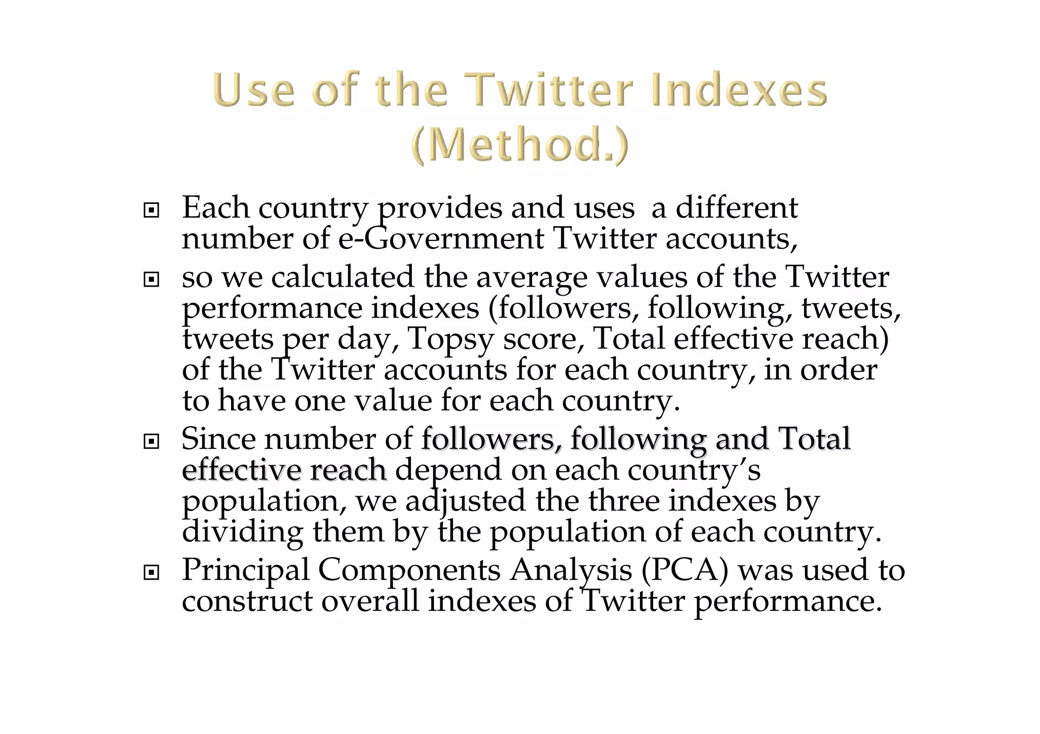 Each country provides and uses a different
number of e-Government Twitter accounts,
so we calculated the average values of the Twitter
performance indexes (followers, following, tweets,
tweets per day, Topsy score, Total effective reach)
of the Twitter accounts for each country, in order
to have one value for each country.
Since number of followers, following and Totalfollowers, following and Total
effective reacheffective reach depend on each country’s
population, we adjusted the three indexes by
dividing them by the population of each country.
Principal Components Analysis (PCA) was used to
construct overall indexes of Twitter performance.
 
