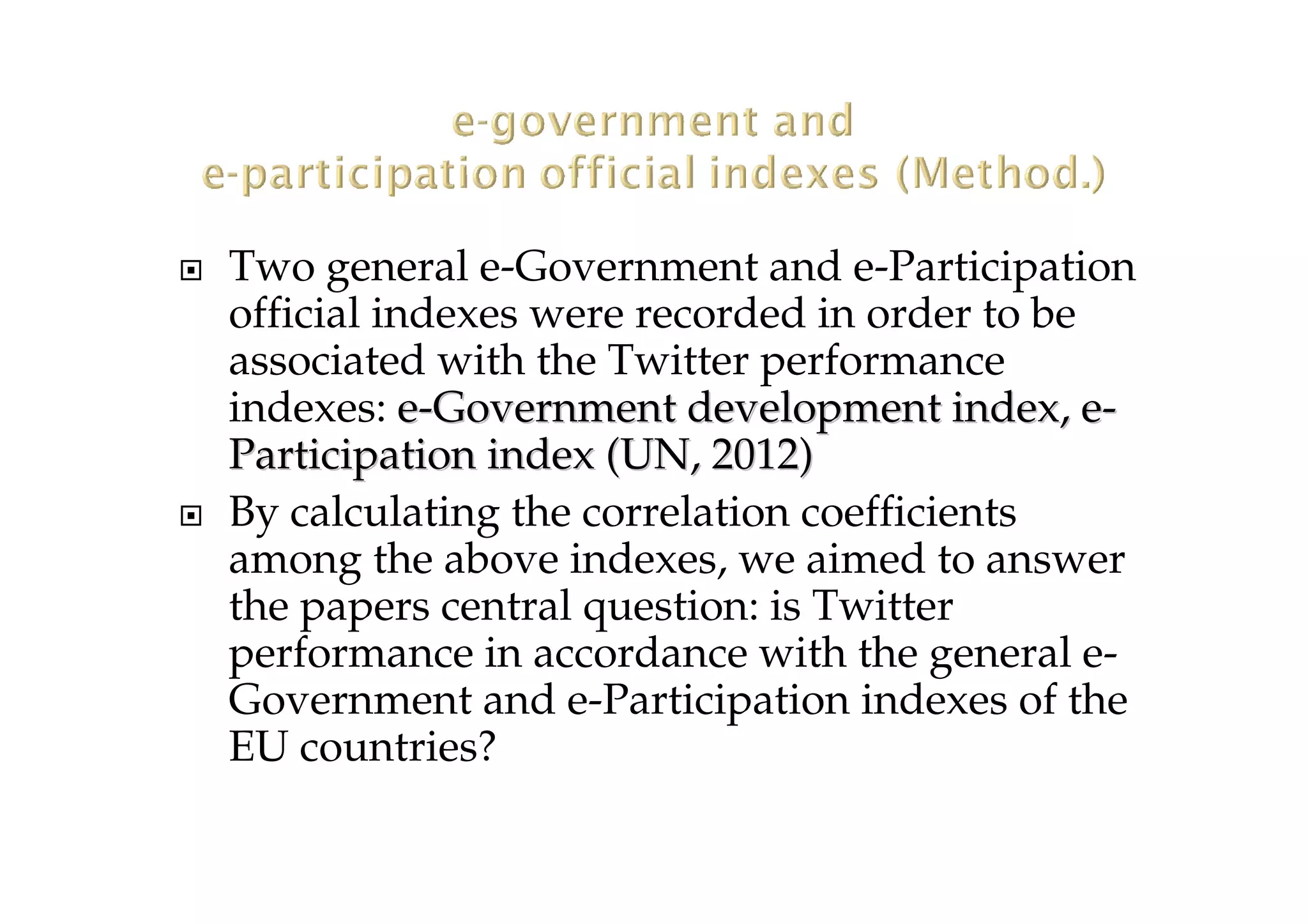Two general e-Government and e-Participation
official indexes were recorded in order to be
associated with the Twitter performance
indexes: ee--Government development index, eGovernment development index, e--
Participation indexParticipation index ((UN, 2012UN, 2012))
By calculating the correlation coefficients
among the above indexes, we aimed to answer
the papers central question: is Twitter
performance in accordance with the general e-
Government and e-Participation indexes of the
EU countries?
 