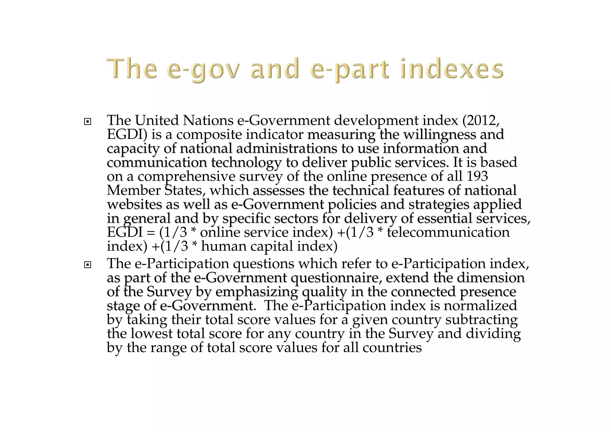 The United Nations e-Government development index (2012,
EGDI) is a composite indicator measuring the willingness andmeasuring the willingness and
capacity of national administrations to use information andcapacity of national administrations to use information and
communication technology to deliver public services.communication technology to deliver public services. It is based
on a comprehensive survey of the online presence of all 193
Member States, which assesses the technical features of nationalassesses the technical features of national
websites as well as ewebsites as well as e--Government policies and strategies appliedGovernment policies and strategies applied
in general and by specific sectors for delivery of essential serin general and by specific sectors for delivery of essential servicesvices,
EGDI = (1/3 * online service index) +(1/3 * telecommunication
index) +(1/3 * human capital index)
The e-Participation questions which refer to e-Participation index,
as part of the eas part of the e--Government questionnaire, extend the dimensionGovernment questionnaire, extend the dimension
of the Survey by emphasizing quality in the connected presenceof the Survey by emphasizing quality in the connected presence
stage of estage of e--GovernmentGovernment. The e-Participation index is normalized
by taking their total score values for a given country subtracting
the lowest total score for any country in the Survey and dividing
by the range of total score values for all countries
 