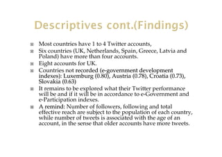 Most countries have 1 to 4 Twitter accounts,
Six countries (UK, Netherlands, Spain, Greece, Latvia and
Poland) have more than four accounts.
Eight accounts for UK.
Countries not recorded (erecorded (e--governmentgovernment developmentdevelopment
indexes):indexes): Luxemburg (0.80), Austria (0.78), Croatia (Luxemburg (0.80), Austria (0.78), Croatia (0.73),0.73),
Slovakia (0.63Slovakia (0.63))
It remains to be explored what their Twitter performance
will be and if it will be in accordance to e-Government and
e-Participation indexes.
A remind:A remind: Number of followers, following and total
effective reach are subject to the population of each country,
while number of tweets is associated with the age of an
account, in the sense that older accounts have more tweets.
 