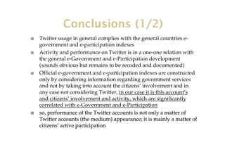 Twitter usage in general complies with the general countries e-
government and e-participation indexes
Activity and performance on Twitter is in a one-one relation with
the general e-Government and e-Participation development
(sounds obvious but remains to be recoded and documented)
Official e-government and e-participation indexes are constructed
only by considering information regarding government services
and not by taking into account the citizens’ involvement and in
any case not considering Twitter, in our case it is this account’s
and citizens’ involvement and activity, which are significantly
correlated with e-Government and e-Participation
so, performanceso, performance of the Twitter accounts is not only a matter ofof the Twitter accounts is not only a matter of
Twitter accounts (the medium) appearance; it is mainly a matterTwitter accounts (the medium) appearance; it is mainly a matter ofof
citizenscitizens’’ activeactive participationparticipation
 