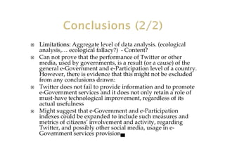 Limitations:Limitations: Aggregate level of data analysis. (ecological
analysis,… ecological fallacy?) - Content?
Can not prove that the performance of Twitter or other
media, used by governments, is a result (or a cause) of the
general e-Government and e-Participation level of a country.
However, there is evidence that this might not be excluded
from any conclusions drawn:
Twitter does not fail to provide information and to promote
e-Government services and it does not only retain a role of
must-have technological improvement, regardless of its
actual usefulness
Might suggest that e-Government and e-Participation
indexes could be expanded to include such measures and
metrics of citizens’ involvement and activity, regarding
Twitter, and possibly other social media, usage in e-
Government services provision▄
 