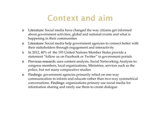 Literature:Literature: Social media have changed the way citizens get informed
about government activities, global and national events and what is
happening in their communities
Literature:Literature: Social media help government agencies to connect better with
their stakeholders through engagement and interactivity
In 2012, 40% of the 193 United Nations Member States provide a
statement “follow us on Facebook or Twitter” in government portals
Previous research:Previous research: uses content analysis, Social Networking Analysis to:
congress members, local organizations, Ministries, services such as the
police, but not many comparative studies
FindingsFindings:: government agencies primarily relied on one-way
communication to inform and educate rather than two-way symmetrical
conversations. Findings:Findings: organizations primary use social media for
information sharing and rarely use them to create dialogue
 