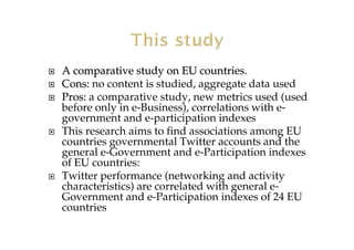 A comparative study on EU countriesA comparative study on EU countries.
Cons:Cons: no content is studied, aggregate data used
Pros:Pros: a comparative study, new metrics used (used
before only in e-Business), correlations with e-
government and e-participation indexes
This research aims to find associations among EU
countries governmental Twitter accounts and the
general e-Government and e-Participation indexes
of EU countries:
Twitter performance (networking and activity
characteristics) are correlated with general e-
Government and e-Participation indexes of 24 EU
countries
 