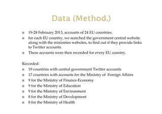 19-28 February 2013, accounts of 24 EU countries:
for each EU country, we searched the government central website
along with the ministries websites, to find out if they provide links
to Twitter accounts.
These accounts were then recorded for every EU country.
Recorded:
19 countries with central government Twitter accounts
17 countries with accounts for the Ministry of Foreign Affairs
9 for the Ministry of Finance-Economy
9 for the Ministry of Education
9 for the Ministry of Environment
8 for the Ministry of Development
8 for the Ministry of Health
 