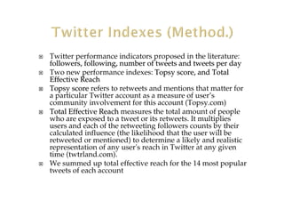 Twitter performance indicators proposed in the literature:
followers, following, number of tweets and tweets per dayfollowers, following, number of tweets and tweets per day
Two new performance indexes: Topsy score, and TotalTopsy score, and Total
EffectiveEffective ReachReach
TopsyTopsy scorescore refers to retweets and mentions that matter for
a particular Twitter account as a measure of user’s
community involvement for this account (Topsy.com)
TotalTotal Effective ReachEffective Reach measures the total amount of people
who are exposed to a tweet or its retweets. It multiplies
users and each of the retweeting followers counts by their
calculated influence (the likelihood that the user will be
retweeted or mentioned) to determine a likely and realistic
representation of any user's reach in Twitter at any given
time (twtrland.com).
We summed up total effective reach for the 14 most popular
tweets of each account
 