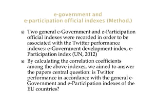Two general e-Government and e-Participation
official indexes were recorded in order to be
associated with the Twitter performance
indexes: ee--Government development index, eGovernment development index, e--
Participation indexParticipation index ((UN, 2012UN, 2012))
By calculating the correlation coefficients
among the above indexes, we aimed to answer
the papers central question: is Twitter
performance in accordance with the general e-
Government and e-Participation indexes of the
EU countries?
 