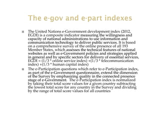 The United Nations e-Government development index (2012,
EGDI) is a composite indicator measuring the willingness andmeasuring the willingness and
capacity of national administrations to use information andcapacity of national administrations to use information and
communication technology to deliver public services.communication technology to deliver public services. It is based
on a comprehensive survey of the online presence of all 193
Member States, which assesses the technical features of nationalassesses the technical features of national
websites as well as ewebsites as well as e--Government policies and strategies appliedGovernment policies and strategies applied
in general and by specific sectors for delivery of essential serin general and by specific sectors for delivery of essential servicesvices,
EGDI = (1/3 * online service index) +(1/3 * telecommunication
index) +(1/3 * human capital index)
The e-Participation questions which refer to e-Participation index,
as part of the eas part of the e--Government questionnaire, extend the dimensionGovernment questionnaire, extend the dimension
of the Survey by emphasizing quality in the connected presenceof the Survey by emphasizing quality in the connected presence
stage of estage of e--GovernmentGovernment. The e-Participation index is normalized
by taking their total score values for a given country subtracting
the lowest total score for any country in the Survey and dividing
by the range of total score values for all countries
 