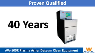 Proven Qualified
40 Years
AW-105R Plasma Asher Descum Clean Equipment
All specification and information here are subject to change without notice and cannot be used for purchase and facility plan. All legacy equipment trademarks belong to O.E.M.. © 2021 Allwin21 Corp. All Rights Reserved.
 