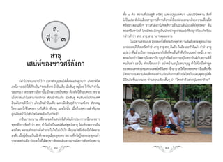 ทั้ง ๔ คือ สถานที่ประสูติ ตรัสรู้ แสดงปฐมเทศนา และปรินิพพาน สิ่งที่
                                                                             ได้ยินประจ�าคือเสียงสาธุการที่ชาวลังกาตั้งใจเปล่งออกมาด้วยความเลื่อมใส
                                                                             ศรัทธา ตอนเช้าๆ ชาวศรีลังกาใส่ชุดสีขาวเข้าแถวเดินไปเจดีย์พุทธคยา ต้น
                               ส.                                            พระศรีมหาโพธิ์ โดยมีพระภิกษุเดินน�าหน้าพูดธรรมะให้ฟัง ญาติโยมก็พร้อม

                            ที่q๓                                            กล่าวค�าว่า สาธุ สาธุ สาธุ ฯลฯ ตลอดทาง
                                                                                    ในนิทานธรรมบท มีบอยครังทีพระภิกษุทาความดีแล้วพระพุทธเจ้าจะ
                                                                                                         ่ ้ ่                 �
                                                                             ยกย่องสดุดี ด้วยตรัสค�าว่า สาธุ สาธุ สาธุ ดีแล้ว ดีแล้ว เธอท�าดีแล้ว ค�าว่า สาธุ

                    สาธุ                                                     แปลว่า ดีแล้ว เป็นการอนุโมทนากับสิงทีคนอืนท�าดี เป็นบุญอย่างหนึง ภาษา
                                                                                                                    ่ ่ ่
                                                                             พระเรียกว่า ปัตตานุโมทนามัย บุญส�าเร็จด้วยการอนุโมทนายินดีกบความดีที่
                                                                                                                                                 ั
                                                                                                                                                     ่

            เสน่ห์ของชาวศรีลังกา                                             คนอื่นท�า ฉะนั้น ท่านจึงบอกว่า อย่าคร้านอนุโมทนาบุญ ท�าให้นึกถึงค�าพูด
                                                                             ของพระเดชพระคุณพระเทพโพธิวเิ ทศ เจ้าอาวาสวัดไทยพุทธคยา อินเดีย ซึง                ่
                                                                             มีคนมาถามความคิดเห็นของท่านเกียวกับการสร้างวัดไทยในแดนพุทธภูมซง
                                                                                                                  ่                                       ิ ึ่
       มีค�าโบราณกล่าวไว้ว่า เวลาท�าบุญขอให้ตั้งจิตอธิษฐานว่า เกิดชาติใด     มีวัดเกิดขึ้นมากมาย ท่านตอบเพียงสั้นๆ ว่า “ใครท�าดี เราอนุโมทนาด้วย”
ภพใด ขออย่าให้เกิดเป็น “พระลังกา ม้าอินเดีย เมียฮินดู หมูไทย ไก่จน” ท�าไม
                                                                 ี
นะเหรอ ? เพราะชาวลังกานัน ถ้าจะบวชเป็นพระ ต้องคิดให้รอบคอบ เพราะ
                              ้
เมื่อบวชแล้วไม่สามารถสึกได้ ส่วนม้าอินเดีย เมียฮินดู คนที่เคยไปประเทศ
อินเดียคงเข้าใจว่า เกิดเป็นม้าอินเดีย และเมียฮินดูล�าบากแค่ไหน ส่วนหมู
ไทย และไก่จีนคงทราบกันดีว่า หัวหมู และไก่นั้น เมื่อถึงเทศกาลส�าคัญจะ
ถูกเฉียดน�าไปเซ่นไหว้เทพเจ้าเป็นประจ�า
       เกริ่นมาซะนาน เพื่อจะพูดถึงเสน่ห์ที่ส�าคัญอีกประการหนึ่งของชาว
พุทธลังกา คือค�าว่า สาธุ ท�าไมถึงเป็นเสน่ห์แค่พูดว่าสาธุ ไม่เห็นจะยากเย็น
ตรงไหน หลายท่านอาจตังค�าถามในใจ ไม่เป็นไร เดียวจะไขข้อข้องใจให้คลาย
                           ้                       ๋
สงสัย เมือผูเ้ ขียนเป็นนักศึกษาอยูเ่ มืองพุทธคยาสถานทีตรัสรูของพระพุทธเจ้า
         ่                                            ่ ้
ประเทศอินเดีย บ่อยครังทีได้พบชาวสิงหลเดินทางมานมัสการสังเชนียสถาน
                          ้ ่
                                   24                                                                               25
 