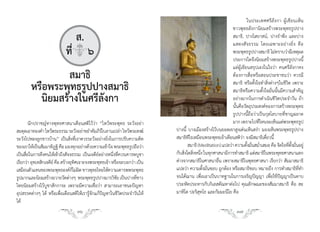 ในประเทศศรีลังกา ผู้เขียนเห็น
                                                                                                            ชาวพุทธลังกานิยมสร้างพระพุทธรูปปาง
                               ส.                                                                           สมาธิ, ปางไสยาสน์, ปางร�าพึง และปาง
                                                                                                            แสดงสั จ ธรรม โดยเฉพาะอย่ า งยิ่ ง คื อ
                            ที่q๖                                                                           พระพุทธรูปปางสมาธิ ไม่ทราบว่ามีเหตุผล
                                                                                                            ประการใดจึงนิยมสร้างพระพุทธรูปปางนี้
                                                                                                            แต่ผู้เขียนสรุปเองในใจว่า คนศรีลังกาคง
                 สมาธิ                                                                                      ต้องการสื่อหรือสอนประชาชนว่า ควรมี
        หรือพระพุทธรูปปางสมาธิ                                                                              สมาธิ หรือตั้งใจท�าสิ่งต่างๆในชีวิต เพราะ
                                                                                                            สมาธิหรือความตั้งใจมั่นนั้นมีความส�าคัญ
          นิยมสร้างในศรีลังกา                                                                               อย่างมากในการด�าเนินชีวิตประจ�าวัน ถ้า
                                                                                                            นั้นคือวัตถุประสงค์ของการสร้างพระพุทธ
                                                                                                            รูปปางนี้ถือว่าเป็นกุสโลบายที่ชาญฉลาด
        นักปราชญ์ทางพุทธศาสนาเตือนสติไว้ว่า “ไหว้พระพุทธ ระวังอย่า                                          มาก เพราะไปทีไหนจะเห็นแต่พระพุทธรูป
                                                                                                                            ่
สะดุดเอาทองค�า ไหว้พระธรรม ระวังอย่าขย�าคัมภีรใบลานเปล่า ไหว้พระสงฆ์
                                                  ์                         ปางนี้ บางเมืองสร้างไว้บนยอดเขาสูงเด่นเห็นสง่า มองเห็นพระพุทธรูปปาง
ระวังไปหลงลูกชาวบ้าน” เป็นสิ่งที่เราควรระวังอย่างยิ่งในการปรับความคิด       สมาธิทีไรเหมือนพระพุทธเจ้าเตือนสติว่า จงมีสมาธิเดี๋ยวนี้
ของเราให้เป็นสัมมาทิฎฐิ คือ มองทุกอย่างด้วยความเข้าใจ พระพุทธรูปถือว่า             สมาธิ (Meditation) แปลว่า ความตังมันสม�าเสมอ คือ จิตใจทีตงมันอยู่
                                                                                                                      ้ ่ ่                   ่ ั้ ่
เป็นสื่อในการดึงคนให้เข้าถึงสัจจธรรม เป็นเจดีย์อย่างหนึ่งที่ควรเคารพบูชา    กับสิงใดสิงหนึง ในทุกศาสนามีการท�าสมาธิ แต่สมาธิในพระพุทธศาสนาแตก
                                                                                 ่ ่ ่
เรียกว่า อุทเทสิกเจดีย์ คือ สร้างอุทศเจาะจงพระพุทธเจ้า หรือจะบอกว่า เป็น
                                    ิ                                       ต่างจากสมาธิในศาสนาอื่น เพราะสมาธิในพุทธศาสนา เรียกว่า สัมมาสมาธิ
เสมือนตัวแทนของพระพุทธองค์กไม่ผด ชาวพุทธไทยให้ความเคารพพระพุทธ
                                   ็ ิ                                      แปลว่า ความตั้งมั่นชอบ ถูกต้อง หรือสมาธิชอบ หมายถึง การท�าสมาธิที่ท�า
รูปมากและนิยมสร้างถวายวัดต่างๆ พระพุทธรูปปางมารวิชย เป็นปางทีชาว
                                                          ั          ่      จนได้ฌาน เพื่อเอาเป็นบาทฐานในการเจริญปัญญา เพื่อใช้ปัญญาเป็นดาบ
ไทยนิยมสร้างไว้บูชาสักการะ เพราะมีความเชื่อว่า สามารถเอาชนะปัญหา            ประหัตประหารกับกิเลสตัณหาต่อไป คุณลักษณะของสัมมาสมาธิ คือ สะ
อุปสรรคต่างๆ ได้ หรือเพื่อเตือนสติให้เรารู้จักแก้ปัญหาในชีวิตประจ�าวันให้   มาหิโต ปะริสุทโธ และกัมมะนีโย คือ
ได้
                                  36                                                                          37
 