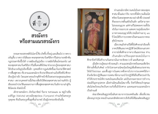 ท่านสรณังกรมีความสนใจในทางพระพุทธ
                                                                                                          ศาสนาตั้งแต่เยาว์วัย กอรปทั้งมีความเลื่อมใส
                               ส.                                                                         ศรัทธาในพระพุทธศาสนาอย่างลึกซึง ประสงค์
                                                                                                                                              ้
                                                                                                          ที่จะออกบวชตั้งแต่ยังเป็นเด็ก แต่บิดามารดา
                            ที่q๗                                                                         ไม่ยอมอนุญาต แต่ท่านก็ไม่ลดละความตั้งใจ
                                                                                                          จริงในการออกบวช แสดงความมุ่งมั่นจนบิดา
                                                                                                          มารดายอมอนุญาตให้บวชเมื่อท่านอายุ ๑๖
                  สรณังกร                                                                                 ปี โดยได้รบการบรรพชาเป็นสามเณรจากพระ
                                                                                                                     ั
             หรือสามเณรสรณังกร                                                                            สุริยโกทเถระ
                                                                                                              เมือบวชแล้วท่านก็ได้ตงใจศึกษาเล่าเรียนทัง
                                                                                                                 ่                      ั้             ้
                                                                                                          ภาคปริยตและภาคปฏิบติ โดยได้ออกแสวงหา
                                                                                                                    ัิ                ั
        ธรรมดาของสรรพสิงในโลกนี้ คือ เกิดขึน ตังอยู่ และเสือมไป บางคราว
                           ่                  ้ ้          ่                                              อาจารย์เพื่อศึกษาภาษาบาลีและธรรมะ ท่าน
เจริญขึน บางคราวก็เสือมลง พระพุทธศาสนาในศรีลงกาก็ไม่สามารถหลีกพ้น
         ้             ่                            ั                                                     เป็ น คนมี ค วามวิ ริ ย ะอุ ต สาหะสนใจในการ
กฎธรรมดาข้อนี้ไปได้ บางสมัยเจริญรุ่งเรือง บางสมัยก็เสื่อมโทรมลงไป แต่      ศึกษาจึงท�าให้ไม่ช้านานก็แตกฉานในภาษาสิงหล บาลี และสันสกฤต
พระพุทธศาสนาในศรีลังกาก็ไม่สิ้นคนดีที่เกิดมาช่วยกอบกู้พระพุทธศาสนา                เมื่อมีความรู้พอเอาตัวรอดแล้ว สามเณรสรณังกรพร้อมคณะสีลวัตร
ให้กลับมาเจริญรุ่งเรืองขึ้นอีก บุคคลที่ปรากฏเด่นชัดขึ้นมาในประวัติศาสตร์   ที่ท่านตั้งขึ้นกับศิษย์ จาริกไปตามคามนิคมน้อยใหญ่เพื่อสั่งสอนประชาชน
การฟืนฟูศาสนา คือ สามเณรสรณังกร ชีวประวัตของท่านเป็นชีวตทีนาศึกษา
      ้                                           ิ             ิ ่ ่      ให้เข้าใจธรรมะ และฟื้นฟูการบิณฑบาตซึ่งหายไปจากประเทศศรีลังกา
เรียนรู้อย่างยิ่ง โดยเฉพาะพระภิกษุที่ท�าหน้าที่เป็นพระธรรมทูตเผยแผ่พระ     ด้วยข้อวัตรปฏิบัติและการเทศนาที่สามารถน�าไปปฏิบัติได้ในชีวิตประจ�าวัน
ศาสนา เพราะบุคคลท่านนี้เกิดมาเพื่อรับใช้พระพุทธศาสนาอย่างแท้จริง ผู้       ท�าให้ประชาชนให้ความสนใจและเลื่อมใส แต่เป็นธรรมดาของการท�างาน
เขียนขอน�าประวัติและผลงานการฟื้นฟูพระพุทธศาสนาในลังกามาเล่าสู่กัน          ย่อมมีปัญหาอุปสรรค เมื่อท่านมีคนเลื่อมใสมากขึ้น จึงท�าให้พระภิกษุคณะ
ฟังโดยย่อ ดังต่อไปนี้                                                      เดิมไม่พอใจจนเกิดเป็นความกันขึ้นถึงโรงศาล และคณะสามเณรสรณังกร
        เด็กชายสรณังกร เกิดวันอาทิตย์ ปีเถาะ พ.ศ.๒๒๔๒ ณ หมู่บ้านชื่อ       เป็นฝ่ายแพ้
แวลิวิฏะ (Valivita) แขวงเมืองตุมปะเน (Tumpane) ท่านเกิดในตระกูล                   ต่อมามีพระฮินดูรูปหนึ่งเดินทางมาจากประเทศอินเดีย เพื่อเที่ยวชม
กุลตุงคะ ซึ่งเป็นตระกูลชั้นสูงชั้นอ�ามาตย์ เป็นผู้ปกครองท้องถิ่นนั้น       เมืองอนุราธปุระ พระเจ้านเรนทรสิงห์ทรงทราบจึงรับสังให้นมนต์พระฮินดูรป
                                                                                                                                    ่ ิ              ู
                                  40                                                                           41
 