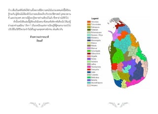 บ้าง เพือเป็นคติขอคิดให้ทานทังหลายทีมความสนใจในประเทศแห่งนีได้เรียน
        ่          ้          ่ ้       ่ี                        ้
รูรวมกัน ผูเ้ ขียนไม่ได้ลงลึกในรายละเอียดเกียวกับประวัตศาสตร์ บุคคล สถาน
  ้่                                        ่           ิ
ที่ และประเทศ เพราะมีผู้รอบรู้หลายท่านเขียนไว้แล้ว ซึ่งหาอ่านได้ทั่วไป
       ดังนันหนังสือเล่มนีผเขียนยังมีเจตนาทีเสนอข้อคิด คติเตือนใจ ให้แก่ผู้
              ้              ้ ู้             ่
อ่านทุกท่านเสมือน “ลังกา” เป็นบทเรียนแห่งการเรียนรูทผคนสามารถน�าไป
                                                       ้ ี่ ู้
ปรับใช้ในวิถีชีวิตประจ�าวันได้ในฐานะพุทธศาสนิกชน เช่นเดียวกัน

                          ด้วยความปรารถนาดี
                                ปิยเมธี




                                    6                                         7
 