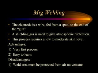 Mig Welding
• The electrode is a wire, fed from a spool to the end of
the “gun”.
• A shielding gas is used to give atmospheric protection.
• This process requires a low to moderate skill level.
Advantages:
1) Very fast process
2) Easy to learn
Disadvantages:
1) Weld area must be protected from air movements
 